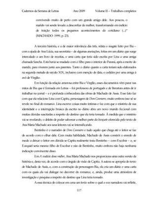 Cadernos da Semana de Letras               Ano 2009           Volume II – Trabalhos completos

            convivendo muito de perto com um grande amigo dele. Aos poucos, o
            marido vai sendo levado a desconfiar da mulher, transformando em indício
            de traição todos os pequenos acontecimentos do cotidiano (...)”
            (MACHADO: 1999, p. 23).


          A terceira história, e a de maior relevância das três, relata o resgate feito por Bia –
com a ajuda de Ana Lúcia, sua secretária – de algumas anotações, feitas em um diário que surge
intercalado a um livro de receitas, e uma carta que teria sido escrita por Lina a uma amiga
chamada Sancha. Esta havia se mudado com o filho para o interior do Paraná, após a morte do
marido, para viverem junto aos parentes. Tanto o diário quanto a carta teriam sido elaborados
na segunda metade do século XIX, inclusive com menção de data, e cedidos por uma amiga à
avó de Virgílio.
          Em função da relação amorosa entre Bia e Virgílio, esses documentos vêm parar nas
mãos de Bia que é formada em Letras – foi professora de português e de literatura antes de ir
trabalhar no jornal – e é profunda conhecedora das obras de Machado de Assis. Esse fato faz
com que ela relacione Lina com Capitu, personagem de Dom Casmurro, muito embora isso sé se
revele no final do romance. Lina escreve coisas muito íntimas e faz com que o mistério de sua
identidade e a interrupção brusca da escrita no diário abra um novo mundo ficcional com
muitas dúvidas suscitadas a respeito do destino que ela teria tomado. À medida que o mistério
vai se revelando, o deleite de poder saborear a melhor parte do banquete oferecido pelo texto de
Ana Maria Machado aos seus leitores vai se intensificando.
          Bentinho é o narrador de Dom Casmurro e tudo aquilo que chega até o leitor se faz
de acordo com o olhar dele. Com muita habilidade, Machado de Assis constrói o enredo de
modo a deixar o leitor em dúvida se Capitu realmente traiu Bentinho – com Escobar – e, se
Ezequiel seria mesmo filho de Escobar e não de Bentinho, muito embora não haja nenhuma
indicação convincente disso.
          Em A audácia dessa mulher, Ana Maria Machado nos proporciona uma outra versão da
história e, desta vez, de acordo com o ângulo de visão de Capitu. A autora se apropria do texto
de Machado de Assis, e, com a construção da personagem Bia, ela cria um diário e uma carta
com os quais ela vai dialogar no decorrer do romance, e, ainda, produz uma atmosfera de
investigação e pesquisa a respeito do destino que Lina teria tomado.
          A essa técnica de colocar em cena um texto sobre o qual a voz narradora vai refletir,

                                              117
 