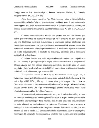 Cadernos da Semana de Letras                  Ano 2009          Volume II – Trabalhos completos

dialogar, tentar decifrar, discutir e julgar no decorrer da narrativa, Umberto Eco denomina
dialoguismo artificial (ECO: 2003, p. 200).
           Além desse recurso narrativo, Ana Maria Machado utiliza a intertextualidade, a
metanarratividade, o Double Coding e a ironia intertextual, na elaboração de A audácia dessa mulher.
Ainda segundo Eco, esses recursos não são exclusivos da contemporaneidade, contudo, eles
têm sido usados com mais frequência da segunda metade do século XX para cá (ECO: 2003, p.
199).
           O termo intertextualidade foi utilizado pela primeira vez por Júlia Kristeva para
afirmar que “todo texto é um mosaico de citações” (JENNY, 1979, p. 5-49). Isso significa que
uma obra literária não existe por si só, sem que se estabeleçam diálogos intertextuais com
outras obras existentes, como se os textos tivessem uma continuidade uns nos outros. Vale
lembrar que essa retomada de textos pré-existentes não se dá de forma ingênua, ao contrário,
ela é feita intencionalmente e o resultado é a reinvenção, a recriação com a consequente
atualização do texto anterior.
           O romance A audácia dessa mulher foi publicado em 1999, cem anos após a publicação
de Dom Casmurro, o que significa que a reação causada no leitor atual é completamente
diferente daquela que Dom Casmurro causou em seus leitores um século antes. Os valores
respeitados pela sociedade atual; o contexto histórico; o conceito de família, casamento, enfim;
também são muito diferentes do que eram em 1899.
           É conveniente lembrar que Machado de Assis também retoma a peça Otelo, de
Shakespeare na criação de Dom Casmurro, inclusive para o capítulo LXII ele dá o nome de Uma
ponta de Iago (ASSIS: 1976, p. 93). Iago é o traidor astuto que acaba por incitar o ciúme em
Otelo o que vai culminar com o assassinato de Desdêmona. Com esse procedimento Machado
de Assis também atualiza Otelo – que foi encenada pela primeira vez em 1622, ou seja, quase
três séculos antes da publicação de Dom Casmurro.
           A metanarratividade, outro recurso muito usado em A audácia dessa Mulher, consiste
em promover intromissões na narrativa, para refletir sobre a própria narrativa, muitas vezes
convidando o leitor a participar dessas reflexões. Isso, às vezes, causa certa confusão ao leitor
em tentar distinguir os papéis do narrador e do autor. Em alguns pontos, o romance se
entrelaça com verdadeiros ensaios que comparam a tessitura do romance moderno com a do
romance do final do século XIX, que discutem sobre o fazer literário, desde a construção do
personagem até a migração do personagem de um texto para o outro com uma identidade

                                                118
 