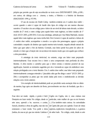 Cadernos da Semana de Letras               Ano 2009           Volume II – Trabalhos completos

 própria que permite que ele seja reconhecido no texto novo (WEINHARDT: 2006, p.108) ;
 em outros, ele dialoga com o        cinema, o teatro, a História e a história da literatura
 (MACHADO: 1999, p. 97/99).
             O uso do recurso do Double Coding - também evidente em A audácia dessa mulher –
 ocorre quando o autor é capaz de fundir dois tipos de código em um mesmo discurso
 narrativo. O escritor cria um código para o leitor de um nível de leitura mais elevado, ou leitor
 modelo de 2º nível, e outro código para aquele leitor mais ingênuo, ou leitor modelo de 1º
 nível. (ECO: 2003, p.200/201). Com essa estratégia, adotada por Ana Maria Machado, mesmo
 aquele leitor mais ingênuo que nunca tenha lido Dom Casmurro é capaz de usufruir a leitura de
 A audácia dessa mulher, acompanhar o enredo e as ações dos personagens, aguçar a própria
 curiosidade a respeito do destino que aquela menina teria tomado, naquela atitude natural do
 leitor que quer saber o fim da história. Contudo, esse leitor perde boa parte do sabor do
 enredo e é claro que a fruição não vai acontecer do mesmo modo que com aquele que conhece
 a obra precedente.
             A estratégia da ironia intertextual, no entanto, exige um leitor mais preparado
 intertextualmente. Esse recurso leva o leitor a uma compreensão mais profunda da obra
 literária. A obra mostra o caminho para que o leitor extraia o máximo possível da sua
 significação, fazendo as remissões sugeridas por ela e tornando-se capaz de estabelecer uma
 relação privilegiada com o texto literário. Em A audácia dessa mulher, esse leitor mais preparado
 intertextualmente consegue entender a “piscadela culta que lhe dirige o autor” (ECO: 2003, p.
 206) e acompanhar as pistas que vão sendo dadas pelo texto e estabelecendo as devidas
 relações com o texto anterior.
             Um exemplo de intertextualidade pode ser percebido nesta anotação feita no diário
 da menina, logo após um desenho de flores, provavelmente um risco de bordado, que diz o
 seguinte:


Esse deve ser muito rápido, o ponto é fácil. Capitu era Capitu, isto é, uma criatura mui
Desejaria era fazer renda. No colégio, desde os particular, mais mulher do que eu era homem.
sete anos, aprendi a ler, escrever, e contar, (...) Era também mais curiosa. As curiosidades
francês, doutrina e obras de agulha, mas não me de Capitu dão para um capítulo. Eram de várias
ensinaram a fazer renda. Vou pedir a dona espécies, explicáveis e inexplicáveis, (...); gostava
Justina, da casa ao pé, que me oriente. Lástima é de saber tudo. No colégio, onde, desde os sete

                                               119
 
