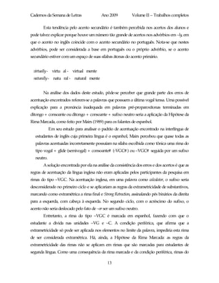 Cadernos da Semana de Letras              Ano 2009           Volume II – Trabalhos completos

       Esta tendência pelo acento secundário é também percebida nos acertos dos alunos e
pode talvez explicar porque houve um número tão grande de acertos nos advérbios em –ly, em
que o acento no inglês coincide com o acento secundário no português. Nota-se que nestes
advérbios, pode ser considerada a base em português ou o próprio advérbio, se o acento
secundário estiver com um espaço de suas sílabas átonas do acento primário.


 virtually- virtu al - virtual mente
 naturally- natu ral - natural mente


       Na análise dos dados deste estudo, pôde-se perceber que grande parte dos erros de
acentuação encontrados referem-se a palavras que possuem a última vogal tensa. Uma possível
explicação para a pronúncia inadequada em palavras pré-proparoxítonas terminadas em
ditongo + consoante ou ditongo + consoante + sufixo neutro seria a aplicação da Hipótese da
Rima Marcada, como feito por Mairs (1989) para os falantes de espanhol.
             Em seu estudo para analisar o padrão de acentuação encontrado na interlíngua de
   estudantes de inglês cuja primeira língua é o espanhol, Mairs percebeu que quase todas as
   palavras acentuadas incorretamente possuíam na sílaba escolhida como tônica uma rima do
   tipo vogal + glide (semivogal) + consoante# (-VGC# ) ou –VGC# seguida por um sufixo
   neutro.
       A solução encontrada por ela na análise da consistência dos erros e dos acertos é que as
regras de acentuação da língua inglesa não eram aplicadas pelos participantes da pesquisa em
rimas do tipo –VGC. Na acentuação inglesa, em uma palavra como calculator, o sufixo seria
desconsiderado no primeiro ciclo e se aplicariam as regras da extrametricidade de substantivos,
marcando como extramétrica a rima final e Strong Retraction, assinalando pés binários da direita
para a esquerda, com cabeça à esquerda. No segundo ciclo, com o acréscimo do sufixo, o
acento não seria deslocado pelo fato de –or ser um sufixo neutro.
       Entretanto, a rima do tipo –VGC é marcada em espanhol, fazendo com que o
estudante a divida nas unidades –VG e –C. A condição periférica, que afirma que a
extrametricidade só pode ser aplicada nos elementos no limite da palavra, impediria esta rima
de ser considerada extramétrica. Há, ainda, a Hipótese da Rima Marcada: as regras da
extrametricidade das rimas não se aplicam em rimas que são marcadas para estudantes de
segunda língua. Como uma consequência da rima marcada e da condição periférica, rimas do

                                              13
 