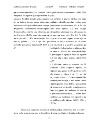 Cadernos da Semana de Letras            Ano 2009            Volume II – Trabalhos completos

que trocamos outro dia após o penteado. Uma e precipitávamos as cerimônias. (ASSIS, 1976,
vertigem! E eu a pensar que esgotara todas as p.26).
sensações de deleite minutos antes, enquanto (...) Continuei a alisar os cabelos, com muito
ele me fazia as tranças, tocava minha nuca, cuidado, e dividi-los em duas porções iguais,
roçava seus dedos por minhas costas, devagar, para compor as duas tranças. Não as fiz logo,
devagarinho... Felizmente tive o súbito impulso nem assim depressa, (...), mas devagar,
de atrair sua boa à minha. Uma estremeção que devagarinho, saboreando pelo tato aqueles fios
nos deixou sem fala. Por pouco minha mãe não grossos, que eram parte dela. (...) Os dedos
nos surpreende. (...) Ele não conseguiu dizer roçavam na nuca da pequena ou nas espáduas
uma só palavra. (...) Eu é que tive que vestidas de chita, e a sensação era um deleite.
responder por ambos. MACHADO: 1999, p. (...) Em vez de ir ao espelho, que pensais que
67)                                              fez Capitu? (...) ela abrochou os lábios, eu desci
                                                 os meus, e... Grande foi a sensação do beijo;
                                                 Capitu ergueu-se rápida, eu recuei até à parede
                                                 (...), sem fala, os olhos escuros. (ASSIS: 1976,
                                                 p.57)
                                                 (...) Ouvimos passos no corredor; era D.
                                                 Fortunata. Capitu compôs-se depressa, tão
                                                 depressa que, quando a mãe apontou à porta,
                                                 ela abanava a cabeça e ria (...) um riso
                                                 espontâneo e claro. (...) Como eu quisesse falar
                                                 também para disfarçar o meu estado, chamei
                                                 algumas palavras cá de dentro, e elas acudiram
                                                 de pronto, mas de atropelo, e encheram-me a
                                                 boca sem poder sair nenhuma. O beijo de
                                                 Capitu fechava-me os lábios. (...) éramos dois e
                                                 contrários, ela encobrindo com a palavra o que
                                                 eu publicava pelo silêncio. (ASSIS: 1976, p.
                                                 57/58).


         Nesses dois fragmentos o recurso da intertextualidade também fica claro se o leitor
atento voltar a sua atenção para as brincadeiras de missa que Capitu e Bentinho realizavam,

                                           121
 