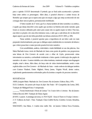 Cadernos da Semana de Letras               Ano 2009           Volume II – Trabalhos completos

para o capítulo XXXIII denominado O penteado, que ao final acaba acontecendo o primeiro
beijo entre ambos os personagens. Além disso, é possível observar o caráter frouxo de
Bentinho que sempre que se espera uma ação em reação a algo que esteja acontecendo ele não
consegue dizer uma só palavra, permanecendo imobilizado.
          O leitor modelo de 2º nível, que Eco chama também de leitor semiótico ou estético,
é aquele que deseja descobrir como aquilo que acontece na história está sendo narrado; quais
foram os recursos utilizados pelo autor para causar esta ou aquela reação no leitor. Para isso,
esse leitor se propõe a ler uma obra inúmeras vezes, e sabe que a cada leitura ele vai descobrir
algum aspecto que ele não tinha percebido nas leituras anteriores (ECO: 2003, p. 208).
          Nesse sentido, é possível apontar para a importância de um leitor cada vez mais
preparado intertextualmente, para que os diálogos sejam estabelecidos no momento da leitura e
que o leitor possa tirar o maior proveito possível do texto narrativo.
          Com sensibilidade, audácia, criatividade e muita habilidade no uso das palavras, Ana
Maria Machado toma o texto de Machado de Assis como ponto de partida e nos proporciona
uma leitura de Dom Casmurro de acordo com o olhar de Capitu, promovendo várias
intromissões na narrativa, confundindo totalmente o leitor quanto à imbricação dos papéis do
narrador e do autor. A autora trabalha com várias tessituras, mantendo sempre uma linguagem
simples, atual e densa. Além disso, ela lança mão de várias intertextualidades, sendo a mais
explícita delas com Dom Casmurro – de Machado de Assis – muito embora ela dialogue também
com Gustave Flaubert, Dante Alighieri, Henry James, Virginia Woolf, dentre outros,
explicitando questionamentos enfrentados pelos ficcionistas a respeito do processo narrativo.


REFERÊNCIAS
ASSIS, Joaquim Maria Machado de. Dom Casmurro. Rio de Janeiro: Editora Ática, 1976.
ECO, Umberto. Seis passeios pelo bosque da ficção. São Paulo - SP: Companhia das Letras, 2002.
Tradução de Hildegard Feist, 6ª reimpressão.
_______.“Ironia Intertextual e Níveis de Leitura.” In: Ensaios Sobre a Literatura. Rio de Janeiro:
Editora Record, 2003. Tradução de Eliana Aguiar.
JENNY, Laurent. A estratégia da forma. In: POETIQUE Revue de Theorie et d’Analyse Litteráres –
nº 27. Editions du Seuil – Paris. Tradução: Clara Grabbé Rocha. Coimbra: Livraria Almedina,
1979.
MACHADO, Ana Maria. A Audácia dessa mulher. Rio de Janeiro: Editora Nova Fronteira,

                                               122
 