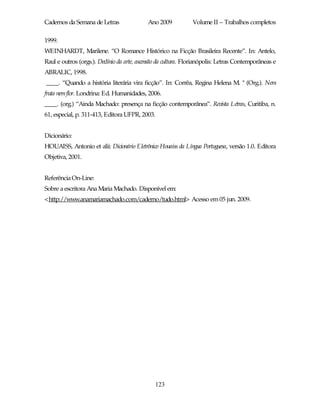 Cadernos da Semana de Letras                Ano 2009            Volume II – Trabalhos completos

1999.
WEINHARDT, Marilene. “O Romance Histórico na Ficção Brasileira Recente”. In: Antelo,
Raul e outros (orgs.). Declínio da arte, ascensão da cultura. Florianópolis: Letras Contemporâneas e
ABRALIC, 1998.
____. “Quando a história literária vira ficção”. In: Corrêa, Regina Helena M. ª (Org.). Nem
fruta nem flor. Londrina: Ed. Humanidades, 2006.
____. (org.) “Ainda Machado: presença na ficção contemporânea”. Revista Letras, Curitiba, n.
61, especial, p. 311-413, Editora UFPR, 2003.


Dicionário:
HOUAISS, Antonio et alii: Dicionário Eletrônico Houaiss da Língua Portuguesa, versão 1.0. Editora
Objetiva, 2001.


Referência On-Line:
Sobre a escritora Ana Maria Machado. Disponível em:
<http://www.anamariamachado.com/caderno/tudo.html> Acesso em 05 jun. 2009.




                                               123
 
