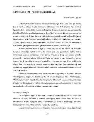 Cadernos da Semana de Letras               Ano 2009          Volume II – Trabalhos completos


A INFÂNCIA EM PRIMEIRAS ESTÓRIAS

                                                                       Anna Carolina Legroski


        Micheliny Verunschk escreveu, em seu ensaio “Crianças de lá”, uma frase que resume
bem o papel da criança na obra rosiana: “a infância na obra de Guimarães Rosa nunca é
figurante”. Em o Grande Sertão: Veredas, a obra prima do autor, o encontro que acontece entre
Riobaldo e Diadorim na infância, às margens do rio São Francisco, é determinante para que ele
se junte aos jagunços de Joca Ramiro e inicie, assim, sua trajetória narrada no livro. Da mesma
forma, as crianças de Primeiras Estórias, publicado em de 1962, têm papel chave na construção
do livro, cuja tônica oscila entre a descoberta e a redescoberta do mundo e dos sentimentos.
Vale lembrar que o próprio autor diz que este é um livro de loucos e de crianças.
        A marca principal destas crianças é a forma singular que elas têm de ver o mundo.
Longe do estereótipo ingênuo e bobo, elas contam com uma grande força criativa para se
relacionarem com as experiências novas que se revelam ao longo dos contos, criando,
aprendendo e compreendendo estas experiências de mundo e suas implicações, sem os
preconceitos de quem já viveu um pouco mais. Esses personagens compartilham também uma
relação forte com a fabulação e com a rememoração como busca da compreensão de suas
experiências, ou seja, para entenderem as experiências vividas, eles recorrem à brincadeira ou à
criação de histórias.
        Neste livro de vinte e um contos, oito trazem em destaque a figura da criança. São eles:
“As margens da alegria”, “A menina de lá”, “A terceira margem do rio”, “Pirlimpsiquice”,
“Nenhum, nenhuma”, “Partida do audaz navegante” e “Os cimos”. Desses contos, analisarei o
primeiro e o último, tendo em vista as relações que podem ser estabelecidas com os outros e a
sua localização no livro como molduras para as demais estórias.


As margens da alegria
        “As margens da alegria” e “Os cimos”, primeiro e último contos considerados estórias-
molduras do livro, focalizam o mesmo personagem, tendo como pano de fundo a
modernização do país, cujo ponto chave é a construção de Brasília, na década de 50. Iniciam e
finalizam o livro, marcando o ambiente e tempo das narrativas.
        No primeiro conto, o Menino, protagonista, viaja com os tios para passar algum tempo

                                              124
 