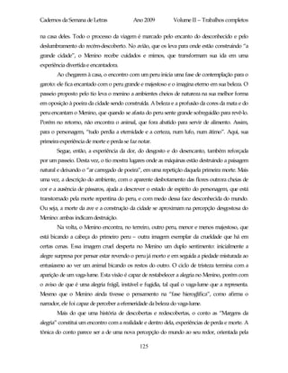 Cadernos da Semana de Letras              Ano 2009          Volume II – Trabalhos completos

na casa deles. Todo o processo da viagem é marcado pelo encanto do desconhecido e pelo
deslumbramento do recém-descoberto. No avião, que os leva para onde estão construindo “a
grande cidade”, o Menino recebe cuidados e mimos, que transformam sua ida em uma
experiência divertida e encantadora.
       Ao chegarem à casa, o encontro com um peru inicia uma fase de contemplação para o
garoto: ele fica encantado com o peru grande e majestoso e o imagina eterno em sua beleza. O
passeio proposto pelo tio leva o menino a ambientes cheios de natureza na sua melhor forma
em oposição à poeira da cidade sendo construída. A beleza e a profusão da cores da mata e do
peru encantam o Menino, que quando se afasta do peru sente grande sofreguidão para revê-lo.
Porém no retorno, não encontra o animal, que fora abatido para servir de alimento. Assim,
para o personagem, “tudo perdia a eternidade e a certeza, num lufo, num átimo”. Aqui, sua
primeira experiência de morte e perda se faz notar.
       Segue, então, a experiência da dor, do desgosto e do desencanto, também reforçada
por um passeio. Desta vez, o tio mostra lugares onde as máquinas estão destruindo a paisagem
natural e deixando o “ar carregado de poeira”, em uma repetição daquela primeira morte. Mais
uma vez, a descrição do ambiente, com o aparente desbotamento das flores outrora cheias de
cor e a ausência de pássaros, ajuda a descrever o estado de espírito do personagem, que está
transtornado pela morte repentina do peru, e com medo dessa face desconhecida do mundo.
Ou seja, a morte da ave e a construção da cidade se aproximam na percepção desgostosa do
Menino: ambas indicam destruição.
       Na volta, o Menino encontra, no terreiro, outro peru, menor e menos majestoso, que
está bicando a cabeça do primeiro peru – outra imagem exemplar da crueldade que há em
certas cenas. Essa imagem cruel desperta no Menino um duplo sentimento: inicialmente a
alegre surpresa por pensar estar revendo o peru já morto e em seguida a piedade misturada ao
entusiasmo ao ver um animal bicando os restos do outro. O ciclo de tristeza termina com a
aparição de um vaga-lume. Esta visão é capaz de restabelecer a alegria no Menino, porém com
o aviso de que é uma alegria frágil, instável e fugidia, tal qual o vaga-lume que a representa.
Mesmo que o Menino ainda tivesse o pensamento na “fase hieroglífica”, como afirma o
narrador, ele foi capaz de perceber a efemeridade da beleza do vaga-lume.
       Mais do que uma história de descobertas e redescobertas, o conto as “Margens da
alegria” constitui um encontro com a realidade e dentro dela, experiências de perda e morte. A
tônica do conto parece ser a de uma nova percepção do mundo ao seu redor, orientada pela

                                             125
 