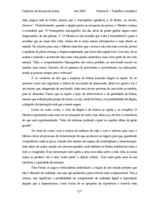 Cadernos da Semana de Letras               Ano 2009         Volume II – Trabalhos completos

mãe; pegava nele no bolso, parecia que o macaquinho agradecia, e, lá dentro, no escuro,
chorava.”. Posteriormente, quando a alegria parece se recuperar um pouco, o Menino começa
a considerar que: “O bonequinho macaquinho, um dia, devia de poder ganhar algum outro
chapeuzinho, de alta pluma(...)”. O Menino já não acredita que a dor é irremediável e passa a
acreditar que as coisas têm volta. Assim, ele se torna menos introspectivo e mais aberto ao
mundo. No retorno para casa, o Menino descobre que o boneco não está mais com ele, porém
o ajudante do piloto entrega o chapéu emplumado, que havia sido jogado fora. Com isso, ele se
acalma e entende o acontecido não como uma perda catastrófica, mas como parte de um ciclo
natural: “Não, o companheirinho Macaquinho não estava perdido, no sem-fundo escuro no
mundo, nem nunca. Decerto, ele só passeava lá, porventuro e porvindouro, na outra-parte,
aonde as pessoas sempre iam e voltavam”
       É no contexto da dor que a surpresa da beleza trazendo alegria se repete. Se no
primeiro conto um vaga-lume o retirou de seu estado de desencanto, desta vez quem o faz é
um tucano que, desgarrado de seu bando, visita uma árvore próxima da casa todas as manhãs,
para se alimentar. Parece que se repete a lição da sobrevivência e da gratuidade da beleza,
mesmo que rodeada pelo perigo da morte, ou seja, ainda há beleza, ou possibilidades de alegria,
a despeito da destruição total que a morte sugere.
       Como no outro conto, o ciclo da alegria e da tristeza se repete e se completa. O
Menino experimenta mais uma vez as sensações de antes, mas, desta vez, ele tem a consciência
do que está experimentando, “feito ele estivesse podendo copiar no espírito idéias de gente
grande”.
       No final do conto, com a notícia da melhora da mãe e com o retorno para casa, o
Menino inicia um processo de rememoração do que aconteceu na viagem, para que, guardando
a experiência, nada se perca, criando nele mesmo um espaço de contemplação e rememoração.
Indo além, ele acaba criando um universo paralelo onde habitam os limites indefiníveis entre o
real e o imaginário. Esta memoração está sujeita a uma nova idéia sobre a vida: nela, as coisas
nunca se perdem, vão a uma “outra parte” e depois voltam. Esta outra parte seria na sua
memória e capacidade de narração.
       Para Freud, os jogos e brincadeiras simbolizam a criação de um mundo próprio que
não é alienado da realidade, mas que age ajustando-a para torná-la mais compreensível. Para a
criança, eles significam a possibilidade de compreensão da realidade ligada à reprodução
daquilo que a impressionou, como forma de se apropriar da experiência e torná-la mais

                                              127
 