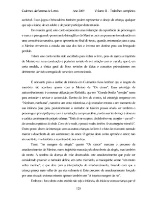 Cadernos da Semana de Letras                   Ano 2009             Volume II – Trabalhos completos

aceitável. Esses jogos e brincadeiras também podem representar o desejo da criança, qualquer
que seja a idade, de ser adulto e de poder participar deste mundo.
        De maneira geral, este conto representa uma maturação da experiência do personagem
e marca a passagem do pensamento hieroglífico do Menino para um pensamento ordenado em
uma consciência narrativa, que se apresenta no final do texto, quando, retornando para a casa,
o Menino rememora a estadia em casa dos tios e inventa um destino para seu brinquedo
perdido.
        Talvez este conto tenha sido escolhido para fechar o livro, pois ele marca a trajetória
do Menino em uma construção e posterior revisão da sua relação com o mundo, que é, em
certa medida, a tônica geral do livro: revisões de idéias e conceitos pré-existentes em
detrimento da visão carregada de conceitos convencionais.


        É relevante para a análise da infância em Guimarães Rosa lembrar que o resgate da
memória não acontece apenas com o Menino de “Os cimos”. Essa estratégia de
autoconhecimento é a mesma utilizada por Riobaldo, que em “Grande Sertão: Veredas” narra
para entender e reviver o acontecido. Dentro do livro de contos, tal estratégia reaparece em
“Nenhum, nenhuma”, narrativa um tanto misteriosa, cujo narrador retorna a um momento de
sua infância (sua, pois, posteriormente o narrador de terceira pessoa revela ser também o
personagem principal) para, com a revisitação, compreendê-lo, porém sua lembrança é obscura
e caótica conforme ele próprio afirma: “Tenho de me recuperar, desdeslembrar-me, excogitar – que sei? –
das camadas angustiosas do olvido. Como vivi e mudei, o passado mudou também. Se eu conseguisse retomá-lo”.
Outro ponto chave de interseção com as outras crianças do livro é o fato do momento narrado
marcar a descoberta de um sentimento: do amor. O garoto deste conto aprende o amor; não
só a senti-lo, mas também a reconhecê-lo nos outros.
        Tanto “As margens da alegria” quanto “Os cimos” marcam o processo de
amadurecimento do Menino, numa trajetória marcada pela descoberta da alegria, mas também
da morte. A sombra da doença da mãe desencadeia este amadurecimento que pode ser
considerado precoce: o narrador define, em certo momento, o macaquinho como “um muito
velho menino”, o que abre para a interpretação do amadurecimento, fazendo com que a
criança pareça mais velha do que ela realmente é. Este processo de amadurecimento forçado
por uma situação externa extrema aparece também em “A terceira margem do rio”.
        Embora o foco desta outra estória não seja a infância, ela inicia-se com a criança que vê

                                                   128
 