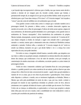 Cadernos da Semana de Letras                 Ano 2009       Volume II – Trabalhos completos

o pai fazendo algo incompreensível e doloroso para a família, mas que mesmo assim decide e
sustenta a decisão de ser margem para ele, levando comida, mesmo que furtada, e
permanecendo sempre ali, às margens do rio que seu pai escolheu habitar, sendo um ponto de
referência para o pai. Essas duas crianças, d”Os cimos” e d”A terceira margem” são forçadas a
“crescer” para dar conta do turbilhão novo de sentimentos que as invade.
       Uma questão comum a todos estes contos é a relação que o narrador mantém com a
personagem infantil. No primeiro e último contos, o narrador observador organiza sua
narrativa de acordo com o olhar do personagem. Embora ele tenha acesso apenas a alguns de
seus sentimentos, ele demonstra grande intimidade com o personagem, como quando narra os
sentimentos do “boneco macaquinho”, óbvia transferência dos sentimentos do próprio
Menino (isolado, desamparado, carente). Igual intimidade tem o narrador de “A menina de lá”,
cuja relação extrapola os limites da narração e sugere uma amizade entre o personagem-
narrador e a menina, mesmo após o afastamento entre eles a história de Nhinhinha continua
seduzindo o narrador. Embora velho, o narrador de “A terceira margem do rio” inclui no
enredo sua infância, momento em que o pai decide habitar o rio e a criança fica como
espectadora da cena, sem poder interferir.
       Em todos os casos, o imaginário infantil imanta o narrador adulto, que simpatiza com
sua visão e a utiliza na sua própria narração, notadamente na minúcia descritiva dos estados de
ânimo das crianças, que condicionam o foco de visão do narrador, como por exemplo, na
caracterização de estados emocionais e de ambientes, recorrente quando os contos tratam de
personagens infantis.
       Tendo em vista o tratamento cuidadoso que Guimarães Rosa dá a seus personagens
infantis e o paralelo possível com outras narrativas de sua autoria, pode-se observar que estas
crianças têm o olhar livre da visão convencional do mundo – aquela visão que pré-estabelece a
maneira de ver as coisas, que já vem cheia de preconceitos e generalizações. Estas crianças
estão dispostas a conhecer o mundo, sem se mostrarem fragilizadas ou limitadas. Mesmo o
Menino que sofre pela possibilidade da morte da mãe, e que, por isso, tende a reduzir a
percepção do mundo às suas experiências retratadas no primeiro conto do livro, deixa-se
entusiasmar com a aparição da beleza do tucano e pela novidade que ela encerra. Em Primeiras
Estórias são as crianças, os adolescentes, os apaixonados e os loucos que propõem a adoção
deste olhar para criar um novo mundo, onde a sensibilidade tem valor indiscutível e onde os
conceitos pré-concebidos são passíveis de mudança.

                                               129
 