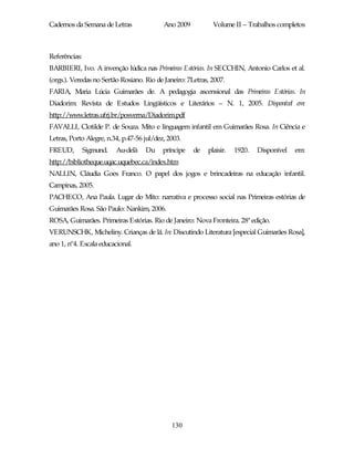 Cadernos da Semana de Letras               Ano 2009          Volume II – Trabalhos completos



Referências:
BARBIERI, Ivo. A invenção lúdica nas Primeiras Estórias. In SECCHIN, Antonio Carlos et al.
(orgs.). Veredas no Sertão Rosiano. Rio de Janeiro: 7Letras, 2007.
FARIA, Maria Lúcia Guimarães de. A pedagogia ascensional das Primeiras Estórias. In
Diadorim: Revista de Estudos Lingüísticos e Literários – N. 1, 2005. Disponível em:
http://www.letras.ufrj.br/posverna/Diadorim.pdf
FAVALLI, Clotilde P. de Souza. Mito e linguagem infantil em Guimarães Rosa. In Ciência e
Letras, Porto Alegre, n.34, p.47-56 jul/dez, 2003.
FREUD,         Sigmund.   Au-delà   Du     príncipe   de   plaisir.   1920.   Disponível   em:
http://bibliotheque.uqac.uquebec.ca/index.htm
NALLIN, Cláudia Goes Franco. O papel dos jogos e brincadeiras na educação infantil.
Campinas, 2005.
PACHECO, Ana Paula. Lugar do Mito: narrativa e processo social nas Primeiras estórias de
Guimarães Rosa. São Paulo: Nankim, 2006.
ROSA, Guimarães. Primeiras Estórias. Rio de Janeiro: Nova Fronteira. 28ª edição.
VERUNSCHK, Micheliny. Crianças de lá. In: Discutindo Literatura [especial Guimarães Rosa],
ano 1, nº4. Escala educacional.




                                              130
 