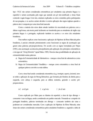 Cadernos da Semana de Letras                 Ano 2009           Volume II – Trabalhos completos

tipo –VGC não seriam consideradas extramétricas por estudantes cuja primeira língua é o
espanhol e seriam acentuadas pela regra que assinala um pé não-ramificado a rimas finais
contendo vogais longas. Com isto, estariam explicados os erros cometidos pelos participantes
de sua pesquisa, e os acertos seriam devidos à correta aplicação das regras inglesas quando a
palavra não é composta por uma rima final marcada.
        Como a maioria dos erros deste estudo também foi encontrada em palavras com a
última vogal tensa, esta teoria pode facilmente ser transferida para os estudantes de inglês cuja
primeira língua é o português, explicando também os acertos e os erros dos estudantes
brasileiros.
        Para melhor explicar como funcionaria a aplicação da Hipótese da Rima Marcada pelos
brasileiros, é preciso entender primeiramente como funcionam as regras de acentuação que
geram estas palavras pré-proparoxítonas. De acordo com as regras formuladas por Hayes
(1981), esta acentuação aconteceria principalmente pela aplicação dos princípios extramétricos
e da regra da “StrongRetraction” (apud Mairs, 1989). Haveria duas possibilidades de aplicação da
extrametricidade nestas palavras:
    a) Regra da Extrametricidade de Substantivos – marque a rima final de substantivos como
        extramétrica.
    b) Regra da Extrametricidade Trissilábica – marque como extramétrica a rima final de
        qualquer palavra com três ou mais sílabas.


        Com a rima final sendo considerada extramétrica (e.g. investigate, organize, fascinate), tem-
se então a aplicação da regra de Strong Retraction, que formaria pés binários da direita para a
esquerda, com cabeça à esquerda, para as sílabas restantes, gerando o acento pré-
proparoxítono.


        in [ ves ti] gate               [ or ga] nize            [ fas ci] nate


        Como explicado por Mairs para os falantes de espanhol, a rima do tipo ditongo +
consoante é rara na língua, sendo considerada um padrão marcado. Pensando-se a respeito do
português brasileiro, palavras terminadas em ditongo + consoante também são raras e
poderiam ser consideradas marcadas. Com a aplicação da Hipótese da Rima Marcada, estas
rimas não seriam consideradas extramétricas pelos estudantes brasileiros e, seguindo a idéia de

                                                14
 