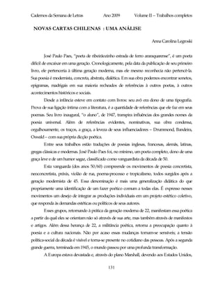 Cadernos da Semana de Letras               Ano 2009          Volume II – Trabalhos completos


 NOVAS CARTAS CHILENAS : UMA ANÁLISE

                                                                       Anna Carolina Legroski


       José Paulo Paes, “poeta de ribeirãozinho estrada de ferro araraquarense”, é um poeta
difícil de encaixar em uma geração. Cronologicamente, pela data da publicação de seu primeiro
livro, ele pertenceria à última geração moderna, mas ele mesmo reconhecia não pertencê-la.
Sua poesia é modernista, concreta, abstrata, dialética. Em sua obra podemos encontrar sonetos,
epigramas, madrigais em sua maioria recheados de referências à outros poetas, à outros
acontecimentos históricos e sociais.
       Desde a infância esteve em contato com livros: seu avô era dono de uma tipografia.
Prova de sua ligação íntima com a literatura, é a quantidade de referências que ele faz em seus
poemas. Seu livro inaugural, “o aluno”, de 1947, transpira influências dos grandes nomes da
poesia universal. Além de referências evidentes, nominativas, sua obra condensa,
orgulhosamente, os traços, a graça, a leveza de seus influenciadores – Drummond, Bandeira,
Oswald – com sua própria dicção poética.
       Entre seus trabalhos estão traduções de poesias inglesas, francesas, alemãs, latinas,
gregas clássicas e modernas. José Paulo Paes foi, no mínimo, um poeta completo, dono de uma
graça leve e de um humor sagaz, classificado como vanguardista da década de 50.
       Esta vanguarda (dos anos 50/60) compreende os movimentos de poesia concretista,
neoconcretista, práxis, violão de rua, poema-processo e tropicalismo, todos surgidos após a
geração modernista de 45. Essa denominação é mais uma generalização didática do que
propriamente uma identificação de um fazer poético comum a todas elas. É expresso nesses
movimentos um desejo de integrar as produções individuais em um projeto estético coletivo,
que responda às demandas estéticas ou políticos de seus autores.
       Esses grupos, retornando à prática da geração moderna de 22, manifestam essa poética
a partir da qual eles se orientam não só através de sua arte, mas também através de manifestos
e artigos. Além dessa herança de 22, a militância poética, retorna a preocupação quanto à
poesia e a cultura nacionais. Não por acaso essas mudanças tornam-se sensíveis; a tensão
política-social da década é visível e torna-se presente no cotidiano das pessoas. Após a segunda
grande guerra, terminada em 1945, o mundo passou por uma profunda transformação.
       A Europa estava devastada e, através do plano Marshall, devendo aos Estados Unidos,

                                             131
 