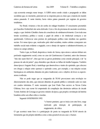 Cadernos da Semana de Letras                  Ano 2009        Volume II – Trabalhos completos

cuja economia emergiu nesse tempo. A URSS estava sendo criada e propagando as idéias
socialistas que, no momento, pareciam ser as respostas para as crises que a maioria do mundo
estava passando. E neste ínterim, havia vários países passando por regimes de governo
totalitários.
        No Brasil, vivíamos o fim do sonho do milagre brasileiro. O crescimento prometido
por Juscelino Kubstchek não seria efetivado. Com o fim da promessa de ascensão econômica,
surgiu, o que Antônio Cândido chama de consciência do subdesenvolvimento. Com toda essa
tensão econômica, política e social, o papel do artista e do intelectual começou a ser
questionado. Cobrava-se uma postura de participação política mais imediata nas questões
sociais. Foi nessa época que, motivados pelo ideal socialista, muitos artistas começaram um
trabalho social mais evidente e engajado, com o desejo de superar o subdesenvolvimento, ao
menos no campo artístico.
        Tanto é que, no Brasil, despontou o teatro de Arena, cujos atores e autores tinham um
profundo engajamento social, como no caso de Gianfrancesco Guarnieri, autor dos famosos
“eles não usam black-tie”, obra que tem as greves proletárias como enredo principal, e de “as
pessoas da sala de jantar”, peça dramática que discute as falhas da família burguesa. Também
dessa época é Augusto Boal, o teatrólogo que desenvolveu o teatro do oprimido, que colocava
em cheque a relação entre opressor e oprimido como, por exemplo, o nas relações sociais
hierárquicas em ambientes distantes do palco tradicional, com o objetivo de levar os especto-
atores à reflexão.
        Não se pode negar que as vanguardas de 50/60 provocaram uma revolução no
direcionamento das artes, que estavam distantes do grande público e entrando cada vez mais
em casulos intimistas. É neste momento que José Paulo Paes escreve as Novas Cartas
Chilenas, livro cujo nome foi emprestado da compilação das denúncias satíricas do árcade
Tomás Antônio de Gonzaga ao governo mineiro da época, que propõe a revisitação da história
brasileira sobre um olhar crítico e mordaz.
        Segundo SANDMANN 1992:
                                        “o humor paesiano, que se inicia com este livro, surge
                                        motivado      pela   intenção   de   participação,   de
                                        engajamento, de crítica.
O que acontece neste livro é a participação do poeta na vanguarda de 50/60 através da
ferramenta que ele próprio identifica como a única possível em seu caso: o humor.

                                                132
 