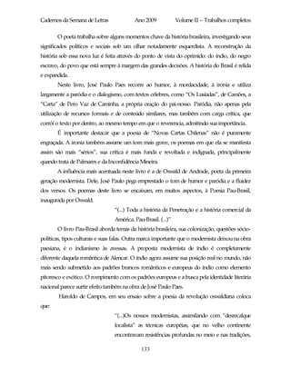 Cadernos da Semana de Letras              Ano 2009             Volume II – Trabalhos completos

       O poeta trabalha sobre alguns momentos chave da história brasileira, investigando seus
significados políticos e sociais sob um olhar notadamente esquerdista. A reconstrução da
história sob essa nova luz é feita através do ponto de vista do oprimido: do índio, do negro
escravo, do povo que está sempre à margem das grandes decisões. A história do Brasil é relida
e expandida.
       Neste livro, José Paulo Paes recorre ao humor, à mordacidade, à ironia e utiliza
largamente a paródia e o dialogismo, com textos célebres, como “Os Lusíadas”, de Camões, a
“Carta” de Pero Vaz de Caminha, a própria oração do pai-nosso. Paródia, não apenas pela
utilização de recursos formais e de conteúdo similares, mas também com carga crítica, que
corrói o texto por dentro, ao mesmo tempo em que o reverencia, admitindo sua importância.
       É importante destacar que a poesia de “Novas Cartas Chilenas” não é puramente
engraçada. A ironia também assume um tom mais grave, os poemas em que ela se manifesta
assim são mais “sérios”, sua crítica é mais funda e revoltada e indignada, principalmente
quando trata de Palmares e da Inconfidência Mineira.
       A influência mais acentuada neste livro é a de Oswald de Andrade, poeta da primeira
geração modernista. Dele, José Paulo pega emprestado o tom de humor e paródia e a fluidez
dos versos. Os poemas deste livro se encaixam, em muitos aspectos, à Poesia Pau-Brasil,
inaugurada por Oswald.
                                 “(...) Toda a história da Penetração e a história comercial da
                                 América. Pau-Brasil. (...)”
       O livro Pau-Brasil aborda temas da história brasileira, sua colonização, questões sócio-
políticas, tipos culturais e suas falas. Outra marca importante que o modernista deixou na obra
paesiana, é o indianismo às avessas. A proposta modernista de índio é completamente
diferente daquela romântica de Alencar. O índio agora assume sua posição real no mundo, não
mais sendo submetido aos padrões brancos românticos e europeus do índio como elemento
pitoresco e exótico. O rompimento com os padrões europeus e a busca pela identidade literária
nacional parece surtir efeito também na obra de José Paulo Paes.
        Haroldo de Campos, em seu ensaio sobre a poesia da revolução oswaldiana coloca
que:
                                 “(...)Os nossos modernistas, assimilando com “desrecalque
                                 localista” as técnicas européias, que no velho continente
                                 encontravam resistências profundas no meio e nas tradições,

                                             133
 