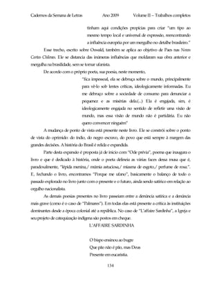 Cadernos da Semana de Letras               Ano 2009            Volume II – Trabalhos completos

                                  tinham aqui condições propícias para criar “um tipo ao
                                  mesmo tempo local e universal de expressão, reencontrando
                                  a influência européia por um mergulho no detalhe brasileiro.”
       Esse trecho, escrito sobre Oswald, também se aplica ao objetivo de Paes nas Novas
Cartas Chilenas. Ele se distancia das inúmeras influências que moldaram sua obra anterior e
mergulha na brasilidade, sem se tornar ufanista.
       De acordo com o próprio poeta, sua poesia, neste momento,
                               “fica impessoal, ela se debruça sobre o mundo, principalmente
                               para vê-lo sob lentes críticas, ideologicamente informadas. Eu
                               me debruço sobre a sociedade de consumo para denunciar a
                               pequenez e as misérias dela.(...) Ela é engajada, sim, é
                               ideologicamente engajada no sentido de refletir uma visão de
                               mundo, mas essa visão de mundo não é partidária. Eu não
                               quero convencer ninguém”
       A mudança de ponto de vista está presente neste livro. Ele se constrói sobre o ponto
de vista do oprimido: do índio, do negro escravo, do povo que está sempre à margem das
grandes decisões. A história do Brasil é relida e expandida.
       Parte desta expansão é proposta já de inicio com “Ode prévia”, poema que inaugura o
livro e que é dedicado à história, onde o poeta delineia as várias faces dessa musa que é,
paradoxalmente, “lépida menina,/ múmia astuciosa,/ miasma de esgoto,/ perfume de rosa.”.
E, fechando o livro, encontramos “Porque me ufano”, basicamente o balanço de todo o
passado explorado no livro junto com o presente e o futuro, ainda sendo satírico em relação ao
orgulho nacionalista.
       As demais poesias presentes no livro passeiam entre a denúncia satírica e a denúncia
mais grave (como é o caso de “Palmares”). Em todas elas está presente a crítica às instituições
dominantes desde a época colonial até a república. No caso de “L’affaire Sardinha”, a Igreja e
seu projeto de catequização indígena são postos em cheque.
                                   L’AFFAIRE SARDINHA


                                    O bispo ensinou ao bugre
                                    Que pão não é pão, mas Deus
                                    Presente em eucaristia.

                                               134
 