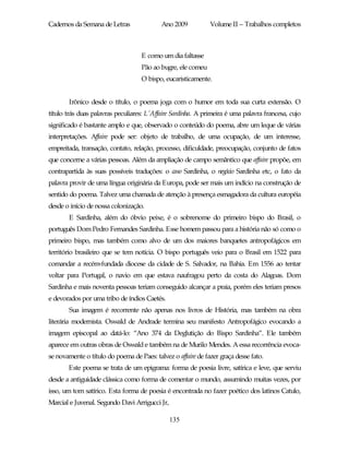 Cadernos da Semana de Letras               Ano 2009           Volume II – Trabalhos completos



                                   E como um dia faltasse
                                   Pão ao bugre, ele comeu
                                   O bispo, eucaristicamente.


       Irônico desde o título, o poema joga com o humor em toda sua curta extensão. O
título trás duas palavras peculiares: L’Affaire Sardinha. A primeira é uma palavra francesa, cujo
significado é bastante amplo e que, observado o conteúdo do poema, abre um leque de várias
interpretações. Affaire pode ser: objeto de trabalho, de uma ocupação, de um interesse,
empreitada, transação, contato, relação, processo, dificuldade, preocupação, conjunto de fatos
que concerne a várias pessoas. Além da ampliação de campo semântico que affaire propõe, em
contrapartida às suas possíveis traduções: o caso Sardinha, o negócio Sardinha etc, o fato da
palavra provir de uma língua originária da Europa, pode ser mais um indício na construção de
sentido do poema. Talvez uma chamada de atenção à presença esmagadora da cultura européia
desde o início de nossa colonização.
       E Sardinha, além do óbvio peixe, é o sobrenome do primeiro bispo do Brasil, o
português Dom Pedro Fernandes Sardinha. Esse homem passou para a história não só como o
primeiro bispo, mas também como alvo de um dos maiores banquetes antropofágicos em
território brasileiro que se tem notícia. O bispo português veio para o Brasil em 1522 para
comandar a recém-fundada diocese da cidade de S. Salvador, na Bahia. Em 1556 ao tentar
voltar para Portugal, o navio em que estava naufragou perto da costa do Alagoas. Dom
Sardinha e mais noventa pessoas teriam conseguido alcançar a praia, porém eles teriam presos
e devorados por uma tribo de índios Caetés.
       Sua imagem é recorrente não apenas nos livros de História, mas também na obra
literária modernista. Oswald de Andrade termina seu manifesto Antropofágico evocando a
imagem episcopal ao datá-lo: “Ano 374 da Deglutição do Bispo Sardinha”. Ele também
aparece em outras obras de Oswald e também na de Murilo Mendes. A essa recorrência evoca-
se novamente o título do poema de Paes: talvez o affaire de fazer graça desse fato.
       Este poema se trata de um epigrama: forma de poesia livre, satírica e leve, que serviu
desde a antiguidade clássica como forma de comentar o mundo, assumindo muitas vezes, por
isso, um tom satírico. Esta forma de poesia é encontrada no fazer poético dos latinos Catulo,
Marcial e Juvenal. Segundo Davi Arrigucci Jr,

                                                135
 