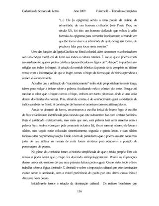 Cadernos da Semana de Letras              Ano 2009           Volume II – Trabalhos completos

                              “(...) Ele [o epigrama] serviu a uma poesia da cidade, da
                              urbanidade, de um homem civilizado. José Paulo Paes, no
                              século XX, foi isto: um homem civilizado que voltou à velha
                              fórmula do epigrama para comentar ironicamente o mundo em
                              que lhe tocou viver e a intimidade da qual, de alguma forma, ele
                              precisava falar para tocar neste assunto.”
       Uma das funções da Igreja Católica no Brasil colonial, além de manter os colonizadores
sob um código moral, era de levar aos índios a cultura católica. É isso o que o poema conta
resumidamente: que os padres católicos (personificados na figura de “o bispo”) impunham sua
religião aos índios (o bugre). A criação do sentido irônico da poesia só se completa no último
verso, com a informação de que o bugre comeu o bispo da forma que ele tinha aprendido a
comer, eucaristicamente.
       Acredito que a utilização do “eucaristicamente” tenha sido propositalmente mais longa,
talvez para realçar a ênfase sobre a palavra, focalizando nela o cômico do texto. Porque até
mesmo o saber que o bugre comeu o bispo, embora um tanto pitoresco, ainda é uma coisa
dentro dos limites do normal. Pois, afinal de contas, é do conhecimento geral a existência de
índios canibais no Brasil. A construção do humor só acontece com essa última palavra.
       Ainda no domínio da forma, encontramos a escolha lexical de bispo e bugre. A escolha
de bispo é facilmente identificada pela conexão que este substantivo faz com o título Sardinha.
Bugre é justificada metricamente, mas mais que isso, esta palavra tem certa simetria com a
palavra bispo. Ambas começam pela consoante oclusiva [b], têm o mesmo número de letras e
sílabas, suas vogais estão colocadas simetricamente, segunda e quinta letras, e suas sílabas
tônicas estão na primeira posição. Dado o tom de paralelismo que o poema assume nada mais
justo do que utilizar os nomes de certa forma similares para ocuparem a posição de
personagens do poema.
       No plano do conteúdo temos a história simplificada do que o título propõe. Em seis
versos o poeta conta que o bispo foi devorado antropofagicamente. Porém as implicações
desses versos são maiores do que uma primeira leitura pode sugerir. Como visto, todo o livro
trabalha sobre a lógica dominador X dominado e sobre a imposição cultural que este dominador
exerce sobre o dominado, com a visível preferência do poeta por esta última classe. Não é
diferente nesta poesia.
       Inicialmente temos a relação da dominação cultural.         Os nativos brasileiros que

                                             136
 