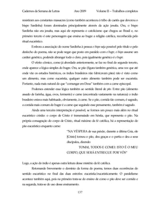 Cadernos da Semana de Letras               Ano 2009           Volume II – Trabalhos completos

resistiram aos constantes massacres (como também aconteceu à tribo de caetés que devorou o
bispo Sardinha) foram dominados principalmente através da ação jesuíta. Ora, o bispo
Sardinha não era jesuíta, mas aqui ele representa o catolicismo que chegou ao Brasil e, no
primeiro terceto é este personagem que ensina ao bugre a religião católica, reconhecida pelo
ritual eucarístico.
        Embora a associação do nome Sardinha à pessoa o bispo seja possível pelo título e pelo
desfecho do poema, não se pode negar que posto em paralelo com o bugre, o bispo assume um
caráter genérico, podendo abranger todo o clero, pois igualmente genérico é o bugre.
        O efeito cômico, como já abordado anteriormente, se faz no final do segundo terceto,
onde aparece a lógica simples do bugre. Ora, se pão (figura também genérica, uma vez que até
onde vão os estudos históricos, os índios brasileiros não fabricavam pães) não é visto como
um alimento, mas como eucaristia, qualquer outro alimento também pode ser eucaristia.
Portanto, nada mais natural do que “comungar em Deus” também com a carne episcopal.
        Podemos estender essa lógica também ao sentido literal de pão. Entre pão (alimento
assado de farinha, água, ovos, fermento) e carne (encontrada vastamente na natureza) o índio
brasileiro estava mais habituado, obviamente, à carne. Se o pão, comida tão comum, é sagrado,
a comida mais comum do bugre é a carne que seguindo esse pensamento, também é sagrado.
        Ainda uma terceira interpretação é possível, se formos um pouco mais além no ritual
eucarístico cristão: o corpo de Cristo é transmutado em hóstia, que representa o pão. Na
própria consagração do corpo de Cristo, ritual máximo da fé católica, há a representação do
pão eucarístico enquanto carne:
                                     “NA VÉSPERA de sua paixão, durante a última Ceia, ele
                                     [Cristo] tomou o pão, deu graças e o partiu e deu a seus
                                     discípulos, dizendo:
                                               TOMAI, TODOS E COMEI: ISTO É O MEU
                                     CORPO, QUE SERÁ ENTREGUE POR VÓS”


Logo, a ação do índio é apenas outra leitura desse mistério da fé católica.
        Retomando brevemente o domínio da forma do poema, temos duas ocorrências do
sentido eucarístico no final das duas estrofes: eucaristia/eucaristicamente. O paralelismo
acontece também aqui, pois na primeira trata-se do ensino de como o pão deve ser comido e
na segunda, trata-se do uso desse ensinamento.

                                               137
 