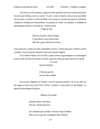 Cadernos da Semana de Letras                Ano 2009          Volume II – Trabalhos completos

       Recorrente na obra paesiana, a figura do índio oprimido retorna em outros poemas das
Novas Cartas Chilenas, como no caso de “A carta”, onde o narrador conta ao rei as maravilhas
da nova terra e se refere ao nativo brasileiro como um povo inocente que pode ser facilmente
moldado às vontades dos descobridores, em paródia da “Carta” de Caminha. A facilidade de
aprendizagem também é retomada em “A mão de obra”
                                     A Mão-de-obra


                        São bons de porte e finos de feição
                        E logo sabem o que se lhes ensina,
                        Mas têm o grave defeito de ser livres.


Este poema leva a marca de outra característica do livro: a ironia mais grave. Embora a ironia
continue, o tom do poema é diferente, talvez até um pouco lúgubre.
       Em Calendário Perplexo, livro de 1983, o poeta retoma a figura indígena e sua abordagem
pode ser tanto do índio dos tempos coloniais, quanto do índio que ainda sobrevive no Brasil.
                                                19 de abril
                                 DIA DO ÍNDIO


                                 O dia dos que têm
                                 Os seus dias contados


       Já na poesia “Mistérios do Passado”, do livro de poesia infantil É isto ali, de 1984, em
ele resgata as marcas das Novas Cartas Chilenas: o assunto, a ironia (desta vez abrandada) e os
alguns dos personagens históricos:


                                     Mistérios do Passado


                   Quando Cabral o descobriu,
                   será que o Brasil sentiu frio?


                   Diz a História que os índios comeram o bispo Sardinha.
                   Mas como foi que eles conseguiram abrir a latinha?

                                              138
 