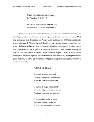 Cadernos da Semana de Letras             Ano 2009            Volume II – Trabalhos completos



                   Qual o mais velho, diga num segundo:
                   D. Pedro I ou D. Pedro II?


                   De que cor era mesmo (eu nunca decoro)
                   o cavalo branco do Marechal Deodoro?


       Retornando ao “Novas Cartas Chilenas”, o poema que fecha livro, “Por que me
ufano”, como citado anteriormente, compara o passado dito glorioso com o presente. Ele é
uma paródia do livro homônimo de Afonso Celso, publicado em 1900 pela ocasião dos
quatrocentos anos de “descobrimento do Brasil”, em que o escritor discute longamente e com
um vocabulário empolado, motivos pelos quais os brasileiros deveriam ter orgulho, usando
como argumento não só as qualidades climáticas do território, mas também uma suposta
ausência de conflitos entre as raças e crenças existentes no país. José Paulo Paes utiliza a
estratégia de resgate de figuras e feitos emblemáticos para atualizá-los, em um presente sem
glória ou honra, de forma que os mesmos portugueses, os gloriosos navegantes, tornaram-se
simples comerciantes.


                           PORQUE ME UFANO


                           A caravela sem vela, testemunho
                           De antigos navegantes, ora entregues
                           Ao comércio de secos e molhados.


                           O cadáver do bugre, embalsamado
                           Em trecho d’ópera e tropo de retórica,
                           Amainado o interesse antropológico.


                           O escravo das senzalas na favela
                           Batucante, pitoresca, sonorosa,
                           A musa castroalviana estando morta.



                                            139
 