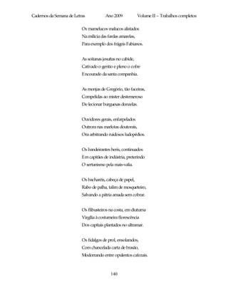 Cadernos da Semana de Letras            Ano 2009            Volume II – Trabalhos completos

                          Os mamelucos malucos alistados
                          Na milícia das fardas amarelas,
                          Para exemplo dos frágeis Fabianos.


                          As soitanas jesuítas no cabide,
                          Cativado o gentio e pleno o cofre
                          Encourado da santa companhia.


                          As monjas de Gregório, tão faceiras,
                          Compelidas ao mister destemeroso
                          De lecionar burguesas donzelas.


                          Ouvidores gerais, enfarpelados
                          Outrora nas marlotas doutorais,
                          Ora arbitrando ruidosos ludopédios.


                          Os bandeirantes heris, continuados
                          Em capitães de indústria, preterindo
                          O sertanismo pela mais-valia.


                          Os bacharéis, cabeça de papel,
                          Rabo de palha, talim de mosqueteiro,
                          Salvando a pátria amada sem cobrar.


                          Os flibusteiros na costa, em diuturna
                          Virgília à costumeira florescência
                          Dos capitais plantados no ultramar.


                          Os fidalgos de prol, ensolarados,
                          Com chancelada carta de brasão,
                          Modorrando entre opulentos cafezais.



                                           140
 