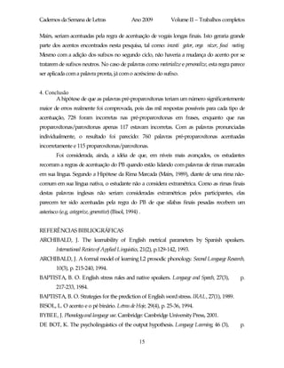 Cadernos da Semana de Letras                      Ano 2009        Volume II – Trabalhos completos

Mairs, seriam acentuadas pela regra de acentuação de vogais longas finais. Isto geraria grande
parte dos acentos encontrados nesta pesquisa, tal como: investi gator, orga nizer, fasci nating.
Mesmo com a adição dos sufixos no segundo ciclo, não haveria a mudança do acento por se
tratarem de sufixos neutros. No caso de palavras como materialize e personalize, esta regra parece
ser aplicada com a palavra pronta, já com o acréscimo do sufixo.


4. Conclusão
       A hipótese de que as palavras pré-proparoxítonas teriam um número significantemente
maior de erros realmente foi comprovada, pois das mil respostas possíveis para cada tipo de
acentuação, 728 foram incorretas nas pré-proparoxítonas em frases, enquanto que nas
proparoxítonas/paroxítonas apenas 117 estavam incorretas. Com as palavras pronunciadas
individualmente, o resultado foi parecido: 760 palavras pré-proparoxítonas acentuadas
incorretamente e 115 proparoxítonas/paroxítonas.
         Foi considerada, ainda, a idéia de que, em níveis mais avançados, os estudantes
recorram a regras de acentuação do PB quando estão lidando com palavras de rimas marcadas
em sua língua. Segundo a Hipótese da Rima Marcada (Mairs, 1989), diante de uma rima não-
comum em sua língua nativa, o estudante não a considera extramétrica. Como as rimas finais
destas palavras inglesas não seriam consideradas extramétricas pelos participantes, elas
parecem ter sido acentuadas pela regra do PB de que sílabas finais pesadas recebem um
asterisco (e.g. categorize, generative) (Bisol, 1994) .


REFERÊNCIAS BIBLIOGRÁFICAS
ARCHIBALD, J. The learnability of English metrical parameters by Spanish speakers.
         International Reviewof Applied Linguistics, 21(2), p.129-142, 1993.
ARCHIBALD, J. A formal model of learning L2 prosodic phonology. Second Language Research,
         10(3), p. 215-240, 1994.
BAPTISTA, B. O. English stress rules and native speakers. Language and Speech, 27(3),          p.
         217-233, 1984.
BAPTISTA, B. O. Strategies for the prediction of English word stress. IRAL, 27(1), 1989.
BISOL, L. O acento e o pé binário. Letras de Hoje, 29(4), p. 25-36, 1994.
BYBEE, J. Phonologyand language use. Cambridge: Cambridge University Press, 2001.
DE BOT, K. The psycholinguistics of the output hypothesis. Language Learning, 46 (3),          p.


                                                      15
 