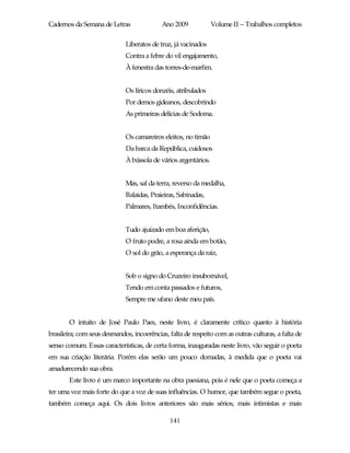 Cadernos da Semana de Letras               Ano 2009             Volume II – Trabalhos completos

                             Liberatos de truz, já vacinados
                             Contra a febre do vil engajamento,
                             À fenestra das torres-de-marfim.


                             Os líricos donzéis, atribulados
                             Por demos gideanos, descobrindo
                             As primeiras delícias de Sodoma.


                             Os camareiros eleitos, no timão
                             Da barca da República, cuidosos
                             À bússola de vários argentários.


                             Mas, sal da terra, reverso da medalha,
                             Balaidas, Praieiras, Sabinadas,
                             Palmares, Itambés, Inconfidências.


                             Tudo ajuizado em boa aferição,
                             O fruto podre, a rosa ainda em botão,
                             O sol do grão, a esperança da raiz,


                             Sob o signo do Cruzeiro insubornável,
                             Tendo em conta passados e futuros,
                             Sempre me ufano deste meu país.


       O intuito de José Paulo Paes, neste livro, é claramente crítico quanto à história
brasileira; com seus desmandos, incoerências, falta de respeito com as outras culturas, a falta de
senso comum. Essas características, de certa forma, inauguradas neste livro, vão seguir o poeta
em sua criação literária. Porém elas serão um pouco domadas, à medida que o poeta vai
amadurecendo sua obra.
       Este livro é um marco importante na obra paesiana, pois é nele que o poeta começa a
ter uma voz mais forte do que a voz de suas influências. O humor, que também segue o poeta,
também começa aqui. Os dois livros anteriores são mais sérios, mais intimistas e mais

                                              141
 