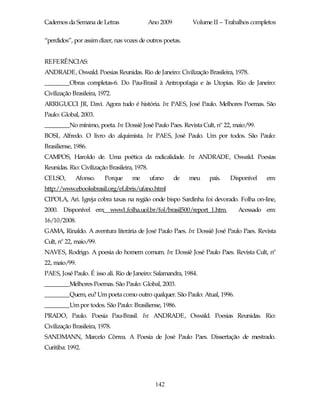 Cadernos da Semana de Letras                   Ano 2009        Volume II – Trabalhos completos

“perdidos”, por assim dizer, nas vozes de outros poetas.


REFERÊNCIAS:
ANDRADE, Oswald. Poesias Reunidas. Rio de Janeiro: Civilização Brasileira, 1978.
________Obras completas-6. Do Pau-Brasil à Antropofagia e às Utopias. Rio de Janeiro:
Civilização Brasileira, 1972.
ARRIGUCCI JR, Davi. Agora tudo é história. In: PAES, José Paulo. Melhores Poemas. São
Paulo: Global, 2003.
________No mínimo, poeta. In: Dossiê José Paulo Paes. Revista Cult, nº 22, maio/99.
BOSI, Alfredo. O livro do alquimista. In: PAES, José Paulo. Um por todos. São Paulo:
Brasiliense, 1986.
CAMPOS, Haroldo de. Uma poética da radicalidade. In: ANDRADE, Oswald. Poesias
Reunidas. Rio: Civilização Brasileira, 1978.
CELSO,       Afonso.      Porque     me        ufano      de   meu   país.   Disponível   em:
http://www.ebooksbrasil.org/eLibris/ufano.html
CIPOLA, Ari. Igreja cobra taxas na região onde bispo Sardinha foi devorado. Folha on-line,
2000. Disponível em: www1.folha.uol.br/fol/brasil500/report_1.htm.             Acessado em:
16/10/2008.
GAMA, Rinaldo. A aventura literária de José Paulo Paes. In: Dossiê José Paulo Paes. Revista
Cult, nº 22, maio/99.
NAVES, Rodrigo. A poesia do homem comum. In: Dossiê José Paulo Paes. Revista Cult, nº
22, maio/99.
PAES, José Paulo. É isso ali. Rio de Janeiro: Salamandra, 1984.
________Melhores Poemas. São Paulo: Global, 2003.
________Quem, eu? Um poeta como outro qualquer. São Paulo: Atual, 1996.
________Um por todos. São Paulo: Brasiliense, 1986.
PRADO, Paulo. Poesia Pau-Brasil. In: ANDRADE, Oswald. Poesias Reunidas. Rio:
Civilização Brasileira, 1978.
SANDMANN, Marcelo Côrrea. A Poesia de José Paulo Paes. Dissertação de mestrado.
Curitiba: 1992.




                                                 142
 