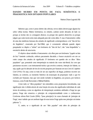 Cadernos da Semana de Letras               Ano 2009           Volume II – Trabalhos completos


DANDO MURRO EM PONTA DE FACA:                                           SEMÂNTICA             E
PRAGMÁTICA NOS DITADOS POPULARES

                                                                    Marina Chiara Legroski (M)




        Sabemos que, como é praxe dentro das ciências, novos dados devem jogar alguma luz
sobre velhas teorias. Muitos fenômenos, no entanto, acabam sendo deixados de lado ou
porque as teorias não os conseguem abarcar, ou porque não querem abarcá-los ou porque
julgam que outra teoria seria mais adequada para dar conta deles. E essa é basicamente a idéia
de uma das metáforas famosas dos estudos do significado contemporâneos: a da “lata de lixo
da lingüística”, enunciada por Bar-Hillel, que é comumente utilizada quando algum
pesquisador se dispõe a “retirar” um fenômeno da “lata de lixo”, dar “uma limpadinha” e
encaixá-lo dentro de uma teoria.
        O objetivo desse trabalho é basicamente o de olhar para um fenômeno “jogado na lata
de lixo” bastante conhecido, embora parcamente discutido, e buscar encaixá-lo em um ou
outro campo dos estudos do significado. O fenômeno em questão são os ditos “ditos
populares” que, possuindo uma interpretação na maioria das vezes não-literal, faz com que
precisemos recorrer a um instrumental teórico que envolva contexto, intenção do falante, ou
seja, aquilo que foi deixado de fora do recorte proposto por Saussure em seu Curso de Lingüística
Geral (1916). Ou seja, como se trata de um uso específico da língua, podemos recorrer aos
falantes, ao contexto, ao momento histórico da enunciação da proposição: tudo o que foi
excluído por Saussure, mas que vem sendo incluído na lingüística, aos poucos, por teóricos
famosos, como Èmile Benveniste e Mikhail Bakhtin.
        Grosso modo, os “ditos populares” são entendidos como proposições lexicalizadas, cuja
significação não é obtida através de uma função da soma dos significados individuais de cada
termo da sentença, como no algoritmo de interpretação semântica atribuído a Frege (ao que
parece, Frege não enunciou o princípio da composicionalidade como o conhecemos.
Conforme afirma Bart Geurts (2006), “[esse princípio] é às vezes chamado de ‘princípio de
Frege’, mas é sabido que em nenhum lugar de seus textos Frege apóia esse princípio em tantas
palavras.” ).
        E, assim, se o significado de um “dito popular” está além do princípio da


                                              143
 