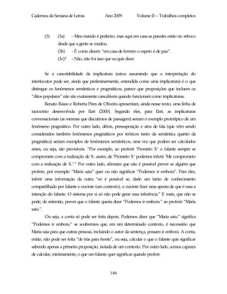 Cadernos da Semana de Letras                 Ano 2009             Volume II – Trabalhos completos



          (3)    (3a)    - Meu marido é pedreiro, mas aqui em casa as paredes estão no reboco
                 desde que a gente se mudou.
                 (3b)    - É como dizem: “em casa de ferreiro o espeto é de pau”.
                 (3c)?   - Não, não foi isso que eu quis dizer.


          Se a cancelabilidade da implicatura (estou assumindo que a interpretação do
interlocutor pode ser, ainda que preliminarmente, entendida como uma implicatura) é o que
distingue os fenômenos semânticos e pragmáticos, parece que proposições que incluem os
“ditos populares” não são exatamente canceláveis quando funcionam como implicaturas.
          Renato Basso e Roberta Pires de Oliveira apresentam, ainda nesse texto, uma linha de
raciocínio desenvolvida por Ilari (2000). Segundo eles, para Ilari, as implicaturas
conversacionais (as mesmas que discutimos de passagem) seriam o exemplo prototípico de um
fenômeno pragmático. Por outro lado, dêixis, pressuposição e atos de fala (que vêm sendo
considerados também fenômenos pragmáticos por teóricos tanto da semântica quanto da
pragmática) seriam exemplos de fenômenos semânticos, uma vez que podem ser calculados
antes, ou seja, são previsíveis. “Por exemplo, ao proferir ‘Prometo X’ o falante sempre se
compromete com a realização de X: assim, de ‘Prometo X’ podemos inferir ‘Me comprometo
com a realização de X.’.” Por outro lado, afirmam que não é possível prever se alguém que
profere, por exemplo “Maria saiu” quer ou não significar “Podemos ir embora”. Para eles,
inferir uma informação da outra “só é possível se, dado um tanto de conhecimento
compartilhado por falante e ouvinte (um contexto), o ouvinte fizer uma aposta de que é essa a
intenção do falante. O sistema por si só não pode gerar essa inferência.” E mais, que não se
pode, de antemão, prever que o falante queria dizer “Podemos ir embora.” ao proferir “Maria
saiu.”.
          Ou seja, a conta só pode ser feita depois. Podemos dizer que “Maria saiu.” significa
“Podemos ir embora.” se soubermos que, em um determinado contexto, é necessário que
Maria saia para que outras pessoas, incluindo o autor da sentença, possam ir embora. A conta,
então, não pode ser feita “de trás para frente”, ou seja, calcular o que o falante quis significar
sabendo apenas a primeira proposição, isolada de um contexto. Por outro lado, somos capazes
de calcular, minimamente, o que um falante quer significar quando profere



                                                146
 