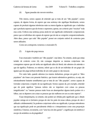 Cadernos da Semana de Letras              Ano 2009         Volume II – Trabalhos completos

       (4)     Águas passadas não movem moinhos.


       Pelo menos, somos capazes de entender que se trata de um “dito popular”, somos
capazes, de alguma forma, de esperar que essa sentença não signifique literalmente, somos
capazes de produzir algumas inferências mais ou menos ligadas ao significado que o indivíduo
que a produziu esperava que ela tivesse e esperamos, apenas, um contexto para “encaixar” toda
essa conta. Embora essa sentença possa ainda ter um significado estritamente composicional,
parece que os indivíduos são capazes de esperar que ela não se comporte composicionalmente.
Além disso, parece que cada “dito popular” possui um conjunto estável de contextos para
serem utilizados.
       Como um contraponto, tomemos o enunciado (5).


       (5)     A águia não pega moscas.


       Esse enunciado é também um “dito popular”, mas latino. No entanto, ainda que esteja
isolado de contexto como (4), não consegue despertar as mesmas conjecturas: não
conseguimos esperar que ele tenha um significado além do literal, não sabemos de antemão o
que ele significa. Podemos, no máximo, inferir que se diz de um indivíduo de um grupo (de
águias) que não pega nenhum indivíduo de um outro grupo (o das moscas).
       Por outro lado, quando sabemos (ou mesmo deduzimos, porque em geral os “ditos
populares” são frases com presente histórico, que trazem substantivos genéricos, ou seja, são
estruturalmente bastante semelhantes) que se trata de um “dito popular”, somos capazes de
formular conjecturas a respeito da sua significação. Somos capazes de, por exemplo, entender
que ele pode significar “pessoas nobres não se importam com coisas ou pessoas
insignificantes” ou “mesmo pessoas muito boas em desempenhar alguma tarefa podem vir a
falhar, caso se deparem com coisas ou pessoas que são melhores em um ou outro aspecto”.
       Essas interpretações, no entanto, não podem ser obtidas pelo significado que o ditado
popular carrega em si (inclusive porque ele não faz parte da nossa cultura, porque ele não é
utilizado cotidianamente). Se podemos conjecturar sobre seu significado, é porque entendemos
que sua significação pode ser parcialmente obtida se o interpretamos como uma proposição
metafórica. Estamos, novamente, com “uma faca de dois gumes”: a significação da metáfora é
escopo da semântica ou da pragmática?

                                            147
 