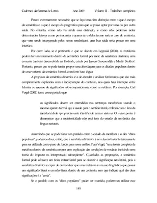 Cadernos da Semana de Letras              Ano 2009            Volume II – Trabalhos completos

        Parece extremamente necessário que se faça uma clara distinção entre o que é escopo
da semântica e o que é escopo da pragmática para que se possa optar por uma ou por outra
saída. No entanto, como não há ainda essa distinção, e como não podemos isolar
determinados fatores como pertencentes a apenas uma delas (como seria o caso do contexto,
que vem sendo incorporado pelas novas semânticas), uma boa saída seria pensar em uma
interface.
        Por outro lado, se é pertinente o que se discute em Legroski (2008), as metáforas
podem ter um tratamento dentro da semântica formal por meio da semântica dinâmica, uma
corrente bastante desenvolvida na Holanda, criada por Jeroen Groenendijk e Martin Stokhof.
Portanto, parece que se pode tentar propor uma abordagem para os ditados populares dentro
de uma vertente da semântica formal, com forte base lógica.
        A proposta da semântica dinâmica é a de abordar e analisar fenômenos que são mais
completamente explicados com a incorporação do contexto, nos quais haja interação entre
falantes ou mesmo de significados não-composicionais, como a metáfora. Por exemplo, Carl
Vogel (2001) toma como posição que


                os significados devem ser entendidos nas sentenças metafóricas usando o
                mesmo aparato formal que é usado para o sentido literal, embora com o locus da
                metaforicidade apropriadamente identificado com o sistema. O maior ponto é
                demonstrar que a metaforicidade não está fora do estudo da semântica das
                línguas naturais.


        Assumindo que se pode fazer um paralelo entre o estudo da metáfora e o dos “ditos
populares”, podemos dizer, então, que a semântica dinâmica é uma teoria bastante interessante
para ser utilizada como pano de fundo para nossa análise. Para Vogel, “uma teoria completa de
metáfora dentro da semântica requer uma explicação das condições de verdade, incluindo uma
teoria do impacto na interpretação subseqüente”. Guardadas as proporções, a semântica
formal pode oferecer um bom instrumental para se discutir a significação não-literal, pois a
semântica dinâmica é capaz de demonstrar que uma metáfora é um uso lingüístico que possui
um significado literal e um não-literal dentro de um contexto, sem que indique qual das duas
significações é a “certa”.
        Se o paralelo com os “ditos populares” puder ser mantido, poderemos utilizar esse

                                             148
 
