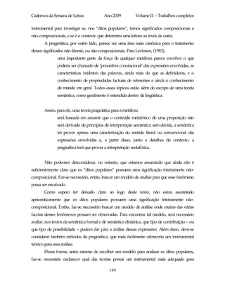 Cadernos da Semana de Letras               Ano 2009          Volume II – Trabalhos completos

instrumental para investigar se, nos “ditos populares”, temos significados composicionais e
não-composicionais, e se é o contexto que determina uma leitura ao invés de outra.
        A pragmática, por outro lado, parece ser uma área mais canônica para o tratamento
desses significados não-literais, ou não-composicionais. Para Levinson, (1983),
                uma importante parte da força de qualquer metáfora parece envolver o que
                poderia ser chamado de ‘penumbra conotacional’ das expressões envolvidas, as
                características incidentais das palavras, ainda mais do que as definidoras, e o
                conhecimento de propriedades factuais de referentes e ainda o conhecimento
                de mundo em geral. Todos esses tópicos estão além do escopo de uma teoria
                semântica, como geralmente é entendida dentro da lingüística.


        Assim, para ele, uma teoria pragmática para a metáfora
                será baseada em assumir que o conteúdo metafórico de uma proposição não
                será derivado de princípios de interpretação semântica; sem dúvida, a semântica
                irá prover apenas uma caracterização do sentido literal ou convencional das
                expressões envolvidas e, a partir disso, junto a detalhes do contexto, a
                pragmática terá que prover a interpretação metafórica.


        Não podemos desconsiderar, no entanto, que estamos assumindo que ainda não é
suficientemente claro que os “ditos populares” possuem uma significação inteiramente não-
composicional. Faz-se necessário, então, buscar um modelo de análise para que esse fenômeno
possa ser encaixado.
        Como espero ter deixado claro ao logo deste texto, não estou assumindo
aprioristicamente que os ditos populares possuem uma significação inteiramente não-
composicional. Então, faz-se necessário buscar um modelo de análise onde muitas das várias
facetas desses fenômenos possam ser observadas. Para encontrar tal modelo, será necessário
avaliar, nos textos da semântica formal e de semântica dinâmica, que tipo de contribuição – ou
que tipo de possibilidade – podem dar para a análise dessas expressões. Além disso, deve-se
considerar também métodos da pragmática, que mais facilmente ofereceria um instrumental
teórico para essa análise.
        Dessa forma, antes mesmo de escolher um modelo para analisar os ditos populares,
faz-se necessário esclarecer qual das teorias possui um instrumental mais adequado para

                                              149
 