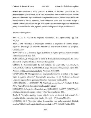 Cadernos da Semana de Letras                  Ano 2009              Volume II – Trabalhos completos

estudar esse fenômeno e, ainda, quais são as facetas do fenômeno que cada um dos
posicionamentos pode iluminar. Se, de fato, uma interface entre as teorias deve ser buscada
para que o fenômeno seja descrito mais completamente (embora, saibamos que descrevê-lo
completamente é não só impossível, como indesejável, como bem nos mostra Borges )
teremos também que descobrir em que medida cada uma dessas teorias pode ser reformulada
para que o fenômeno dos ditos populares passem a fazer parte do escopo de seus estudos.


Referências Bibliográficas

BAR-HILLEL, Y. “Out of the Pragmatic Wastebasket”. In: Linguistic Inquiry . pp. 401-
407,1971.
BASSO, R.M. “Telicidade e detelicização: semântica e pragmática do domínio tempo-
aspectual”. Dissertação de mestrado defendida na Universidade Estadual de Campinas.
Campinas, 2007
BENVENISTE, E. O homem na língua. In: Problemas de lingüística geral. São Paulo: Companhia
Editora Nacional / Edusp. 1976.
BORGES NETO, J. “Diálogo sobre as razões da diversidade teórica na lingüística. In: Ensaios
de Filosofia da Lingüística. São Paulo: Parábola Editorial, 2004.
GEURTS, B. “Compositionality: the real problem”. In: GÄRTNER, H.M, BECK, S.,
ECKARDT, R., MUSAN, R., STIEBELS, B. (org.), Between 40 and 60 puzzles for Krifka. 2006.
Acessível em http://www.ru.nl/ncs/bart/. Acesso em 30/09/2008.
GOLDNADEL, M. “Presupposition as a pragmatic phenomenon: an analysis of the trigger
‘again’ in negative utterances”. Comunicação apresentada no VII Workshop on Formal
Linguistics: aspects of core grammar and interface phenomena. Curitiba, 2008.
GROENENDIJK, J. e STOKHOF, M. “Significado em movimento”. Tradução de Luiz
Arthur Pagani. Disponível em http://people.ufpr.br/~arthur/.
GUIMARÃES, E., Semântica e Pragmática, apud GUIMARÃES, E.; ZOPPI-FONTANA, M.
Introdução às Ciências da Linguagem: a palavra e a frase. Campinas: Pontes, 2006.
ILARI, R. “Locuções negativas polares: reflexões sobre um tema de todo mundo”. In:
Lingüística: Questões e controvérsias. Série Estudos -10, pp. 83 – 97. Uberaba, MG, 1984.
LEGROSKI, M. C. “Conceitos básicos de pragmática para análise gramatical: definindo
metáfora”. Relatório de Iniciação Científica apresentado no XVI EVINCI. Curitiba, 2008.


                                                 150
 