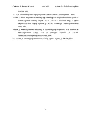 Cadernos da Semana de Letras               Ano 2009           Volume II – Trabalhos completos

       529-555, 1996.
ELLIS, R. Understandingsecond language acquisition. Oxford: Oxford University Press, 1985.
MAIRS, J. Stress assignment in interlanguage phonology: an analysis of the stress system of
       Spanish speakers learning English. In: S. Gass & J. Schachter (Org.), Linguistic
       perspectives on second language acquisition, p. 260-283. Cambridge: Cambridge University
       Press, 1989.
PATER, J. Metrical parameter missetting in second language acquisition. In: S. Hannahs &
       M.Young-Scholten       (Org.),    Focus    on   phonological   acquisition,   p.   235-261.
       Amsterdam/Philadelphia: John Benjamins, 1997.
SELINKER, L. Interlanguage. International Reviewof Applied Linguistics, p. 209-230, 1972.




                                                 16
 