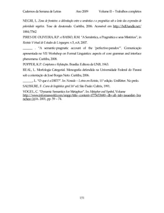 Cadernos da Semana de Letras                  Ano 2009             Volume II – Trabalhos completos

NEGRI, L. Zona de fronteira: a delimitação entre a semântica e a pragmática sob a lente das expressões de
polaridade negativa. Tese de doutorado. Curitiba, 2006. Acessível em http://hdl.handle.net/
1884/7562
PIRES DE OLIVEIRA, R.P. e BASSO, R.M. “A Semântica, a Pragmática e seus Mistérios”, in
Revista Virtual de Estudos da Linguagem. v.5, n.8, 2007.
______ . “A semantic-pragmatic account of the ‘perfective-paradox’”. Comunicação
apresentada no VII Workshop on Formal Linguistics: aspects of core grammar and interface
phenomena. Curitiba, 2008.
POPPER, K.P. Conjeturas e Refutações. Brasília: Editora da UNB, 1963.
REAL, L. Morfologia Categorial. Monografia defendida na Universidade Federal do Paraná
sob a orientação de José Borges Neto. Curitiba, 2006.
______, L. “O que é a DRT?”. In: Nonada – Letras em Revista, 11ª edição. UniRitter. No prelo.
SAUSSURE, F. Curso de lingüística geral.16ª ed. São Paulo: Cultrix, 1991.
VOGEL, C. “Dynamic Semantics for Metaphor”. In: Metaphor and Symbol, Volume
http://www.informaworld.com/smpp/title~content=t775653680~db=all~tab=issueslist~bra
nches=1616. 2001, pp. 59 – 74.




                                                  151
 