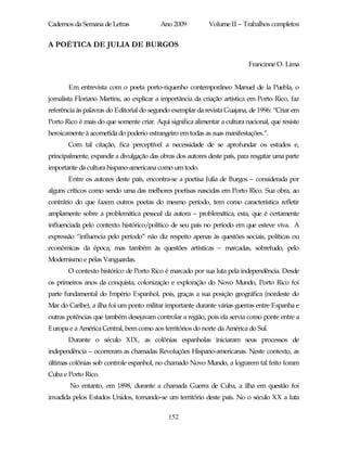 Cadernos da Semana de Letras              Ano 2009           Volume II – Trabalhos completos


A POÉTICA DE JULIA DE BURGOS

                                                                            Francinne O. Lima


       Em entrevista com o poeta porto-riquenho contemporâneo Manuel de la Puebla, o
jornalista Floriano Martins, ao explicar a importância da criação artística em Porto Rico, faz
referência às palavras do Editorial do segundo exemplar da revista Guajana, de 1996: “Criar em
Porto Rico é mais do que somente criar. Aqui significa alimentar a cultura nacional, que resiste
heroicamente à acometida do poderio estrangeiro em todas as suas manifestações.”.
       Com tal citação, fica perceptível a necessidade de se aprofundar os estudos e,
principalmente, expandir a divulgação das obras dos autores deste país, para resgatar uma parte
importante da cultura hispano-americana como um todo.
       Entre os autores deste país, encontra-se a poetisa Julia de Burgos – considerada por
alguns críticos como sendo uma das melhores poetisas nascidas em Porto Rico. Sua obra, ao
contrário do que fazem outros poetas do mesmo período, tem como característica refletir
amplamente sobre a problemática pessoal da autora – problemática, esta, que é certamente
influenciada pelo contexto histórico/político de seu país no período em que esteve viva. A
expressão “influencia pelo período” não diz respeito apenas às questões sociais, políticas ou
econômicas da época, mas também às questões artísticas – marcadas, sobretudo, pelo
Modernismo e pelas Vanguardas.
       O contexto histórico de Porto Rico é marcado por sua luta pela independência. Desde
os primeiros anos da conquista, colonização e exploração do Novo Mundo, Porto Rico foi
parte fundamental do Império Espanhol, pois, graças a sua posição geográfica (nordeste do
Mar do Caribe), a ilha foi um ponto militar importante durante várias guerras entre Espanha e
outras potências que também desejavam controlar a região, pois ela servia como ponte entre a
Europa e a América Central, bem como aos territórios do norte da América do Sul.
       Durante o século XIX, as colônias espanholas iniciaram seus processos de
independência – ocorreram as chamadas Revoluções Hispano-americanas. Neste contexto, as
últimas colônias sob controle espanhol, no chamado Novo Mundo, a lograrem tal feito foram
Cuba e Porto Rico.
        No entanto, em 1898, durante a chamada Guerra de Cuba, a ilha em questão foi
invadida pelos Estados Unidos, tornando-se um território deste país. No o século XX a luta

                                             152
 