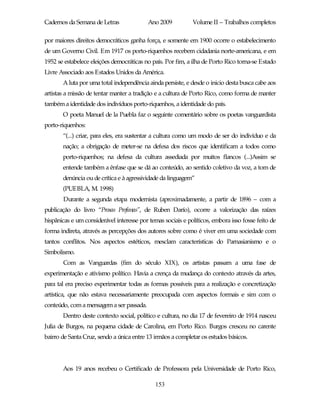 Cadernos da Semana de Letras              Ano 2009           Volume II – Trabalhos completos

por maiores direitos democráticos ganha força, e somente em 1900 ocorre o estabelecimento
de um Governo Civil. Em 1917 os porto-riquenhos recebem cidadania norte-americana, e em
1952 se estabelece eleições democráticas no país. Por fim, a ilha de Porto Rico torna-se Estado
Livre Associado aos Estados Unidos da América.
       A luta por uma total independência ainda persiste, e desde o inicio desta busca cabe aos
artistas a missão de tentar manter a tradição e a cultura de Porto Rico, como forma de manter
também a identidade dos indivíduos porto-riquenhos, a identidade do país.
       O poeta Manuel de la Puebla faz o seguinte comentário sobre os poetas vanguardista
porto-riquenhos:
       “(...) criar, para eles, era sustentar a cultura como um modo de ser do indivíduo e da
       nação; a obrigação de meter-se na defesa dos riscos que identificam a todos como
       porto-riquenhos; na defesa da cultura assediada por muitos flancos (...)Assim se
       entende também a ênfase que se dá ao conteúdo, ao sentido coletivo da voz, a tom de
       denúncia ou de crítica e à agressividade da linguagem”
       (PUEBLA, M. 1998)
       Durante a segunda etapa modernista (aproximadamente, a partir de 1896 – com a
publicação do livro “Prosas Profanas”, de Ruben Darío), ocorre a valorização das raízes
hispânicas e um considerável interesse por temas sociais e políticos, embora isso fosse feito de
forma indireta, através as percepções dos autores sobre como é viver em uma sociedade com
tantos conflitos. Nos aspectos estéticos, mesclam características do Parnasianismo e o
Simbolismo.
       Com as Vanguardas (fim do século XIX), os artistas passam a uma fase de
experimentação e ativismo político. Havia a crença da mudança do contexto através da artes,
para tal era preciso experimentar todas as formas possíveis para a realização e concretização
artística, que não estava necessariamente preocupada com aspectos formais e sim com o
conteúdo, com a mensagem a ser passada.
       Dentro deste contexto social, político e cultura, no dia 17 de fevereiro de 1914 nasceu
Julia de Burgos, na pequena cidade de Carolina, em Porto Rico. Burgos cresceu no carente
bairro de Santa Cruz, sendo a única entre 13 irmãos a completar os estudos básicos.




       Aos 19 anos recebeu o Certificado de Professora pela Universidade de Porto Rico,

                                             153
 