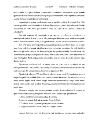 Cadernos da Semana de Letras              Ano 2009           Volume II – Trabalhos completos

embora tenha tido que abandonar o curso antes de concluí-lo efetivamente. Neste período
(por volta de1933) ela teve contato com alguns poetas modernistas porto-riquenhos como Luís
Lloréns Torres e Evaristo Rivera Chebremont.
       A poetisa teve grande envolvimento com as questões políticas de seu país. Em 1936
torna-se partidária pela independência de Porto Rico, entrando para a ala feminina do Partido
Nacionalista de Porto Rico, que recebia o nome de “Hijas de la Libertad” (“Filhas da
Liberdade”).
       Sua vida amorosa foi conturbada, o que acabou por influenciar a temática e a
construção de muitos de seus poemas. Julia passou por dois casamentos, sendo seu segundo
marido, o músico Armando Marin, o seu grande amor – a quem foi dedicado diversos poemas.
       Em 1940 passa uma temporada extremamente produtiva em Nova York. De lá parte
para Cuba, onde teve grande identificação com a população, no entanto foi onde também
descobriu que tinha câncer e foi abandonada por seu primeiro marido. Em virtude de tais
acontecimentos, Burgos volta para Nova York, onde se casa com Marin - com quem muda-se
para Washington. Nesta cidade, Julia tem contato com as obras do poeta espanhol Juan
Ramón Jiménez.
       Novamente em Nova York, a poetisa entre em crise: com a decadência da sua
produção literária e a luta contra o câncer, Burgos entra em depressão e recorre ao álcool como
fonte de escape dos seus problemas, tornando-se dependente dele.
       No dia 6 de julho de 1953, aos 39 anos, Julia morre por insuficiência pulmonar em um
hospital na periferia da cidade. Como não possuía nenhum documento, foi enterrada com um
nome fictício. Alguns meses depois, amigos e familiares reclamaram seu corpo e seus restos
mortais foram levados para a cidade de Carolina, onde foi construído um monumento em sua
homenagem.
       Durante a pesquisa para a realização deste trabalho, foram coletados 37 poemas, os
quais foram divididos em quatro grupos de acordo com a temática que apresentavam:
       1. Rio e mar: fazem referencia a cidade de Carolina
       2. Amor: a maioria dedicada ao músico Armando Marin
       3. Sombra e morte: depressão, presença constante da morte.
       4. Angustia e evasão: a maioria dedicada à própria poetisa.


       Através da forma como ela desenvolve cada temática, os poemas foram analisados

                                             154
 