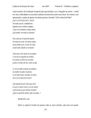 Cadernos da Semana de Letras                 Ano 2009       Volume II – Trabalhos completos

numa tentativa de localização temporal pela aproximação com a biografia da autora – tendo
em vista a dificuldade em encontrar matérias de referencias sobre suas obras. No entanto, será
apresentado a analise de apenas um destes poemas, chamado “¡Oh Lentitud del Mar!”.
¡OH LENTITUD DEL MAR!
He tenido que dar, multiplicarme,
despedazarme en órbitas complejas...
Aquí en la intimidad, conmigo misma,
¡qué sencillez me rompe la conciencia!


Para salvarme el mundo del espíritu,
he tenido que armar mis manos quietas,
¡cómo anhelo la paz, la hora sin ruido,
cuando nada conturbe mi existencia!


Todo sonar se ha muerto en mis pupilas,
a mis ojos no inquietan las estrellas,
los caminos son libres de mi rumbo,
yhasta el nombre del mar, sorda me deja.


¡Y aún me piden canciones por palabras,
no conciben mi pulso sin poemas,
en mi andar buscan, trémulos, los astros,
como si yo no fuese por la tierra!


¡Oh lentitud del mar! ¡Oh el paso breve
con que la muerte avanza a mi ala muerta!
¿Cómo haría yo para salvarte el tiempo?
¿Qué me queda del mundo? ¿Que me queda...?


         (BURGOS, s/d)


         Sobre os aspectos formais do poema, estão as cinco estrofes, cada uma com quatro

                                               155
 