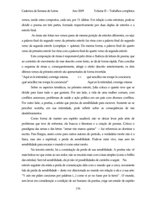 Cadernos da Semana de Letras               Ano 2009           Volume II – Trabalhos completos

versos, sendo estes compostos, cada um, por 11 sílabas. Em relação a esta estrutura, pode-se
dividir o poema em três partes, formado respectivamente por duas duplas de estrofes e a
estrofe final.
         As rimas são feitas nos versos pares de mesma posição de estrofes diferentes, ou seja:
a palavra final do segundo verso da primeira estrofe faz rima com a palavra final do segundo
verso da segunda estrofe (complejas > quietas). Da mesma forma, a palavra final do quarto
verso da primeira estrofe faz rima com a palavra final do quarto verso da segunda estrofe.
        Esta composição de rimas é responsável pelo ritmo e fluência da leitura do poema, que
ao contrário do movimento do mar descrito como lento, se dá de forma rápida. Para conciliar
o esquema de rimas e, consequentemente, atingir o efeito descrito anteriormente, os dois
últimos versos da primeira estrofe são apresentados de forma invertida:
“Aquí en la intimidad, conmigo misma,          >>      qué sencillez me rompe la conciencia
¡qué sencillez me rompe la conciencia!”                 Aquí en la intimidad, conmigo misma
        Sobre os aspectos temáticos, na primeira estrofe, Julia coloca o quanto teve que se
dividir para fazer tudo o que gostaria. Por um lado, a vida de uma mulher comum, com
conflitos amorosos, problemas de saúde e ação política em um país com diversos conflitos.
Por outro lado, a poetisa, a artista que precisa da sensibilidade para escrever. Somente ao se
perceber sozinha, em sua intimidade, pode refletir sobre as conseqüências de tais
desdobramentos.
        Como forma de manter seu espírito saudável, não se deixar levar pela série de
problemas que teve de enfrentar, ela buscou a literatura e a criação de poesias. Coloca o
paradigma das armas e das letras: “armar mis manos quietas” – faz referencia ao dominar a
escrita. Para Burgos, assim como para outros autores do período, a verdadeira morte não é a
física, mas sim a espiritual, a perda da sensibilidade. Pode-se estar vivo, mas sem ter
sensibilidade para encarar o mundo é como estar morto.
        Na terceira estrofe, há a constatação da perda de sua sensibilidade. A poetisa não vê
mais beleza no que existe ao seu redor, não se encanta mais com coisas simples (como o brilho
das estrelas). Sem tal sensibilidade, ela já não vê possibilidades de caminho a seguir. Na
estrofe seguinte ela relata a perda de comunicação dela com o mundo que a cerca, novamente
fala da perda da sensibilidade – desta vez direcionada ao mundo em relação a ela e a sua arte:
“Y aún me piden canciones por palabras (...) como si yo no fuese por la tierra” . O mundo,
sem levar em consideração a condição de ser humano da poetisa, exige um estado de espírito

                                              156
 