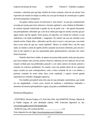 Cadernos da Semana de Letras               Ano 2009          Volume II – Trabalhos completos

constante o suficiente para que haja, também de forma constante, obras de sua autoria. Essa
expectativa do mundo em relação ao artista, faz com que tal relação de comunicação se quebre
de forma inesperada e inrreparavel.
       Na quinta e última estrofe, há referencias à “asas mortas”. As asas são constantemente
evocadas por poetas para fazer referencia a elevação espiritual e como símbolo de liberdade e
de extrema expansão (relacionado à questão do ato de poder voar – não apenas fisicamente,
mas principalmente a liberdade que a arte dá ao artista para fugir do mundo concreto que por
algum motivo não lhe agrada). Neste poema, em específico, em virtude do contexto, as asas
simbolizam a tal citada sensibilidade / imaginação. No entanto tais asas são referidas como
estando mortas. Diante disto, a alternativa que lhe resta é evocar o mar para que a sua morte
física ocorra antes do que sua “morte espiritual”. Morrer, no sentido físico, não lhe causa
medo, no entanto a morte do espírito está lhe causando um enorme sofrimento, pois sem ele o
resto já não importa (o que fica representado pelos questionamentos colocados dos versos
finais do poema).
       Partindo desta breve analise, de apenas um poema desta poetisa, ainda que seja pouco
para uma avaliação mais concreta, pode-se observar a diferença de foco dada por ela em suas
criações (voltada para sua problemática pessoal) e a de outros autores do mesmo período e
oriundos de contextos semelhantes. No entanto como não poderia deixar de ser, apresenta
traços comuns aos seus contemporâneos, como a busca constante do ser e seu destino, a
presença constante da morte (tanto física como espiritual), o aspecto formal (grande
importância ao conteúdo e linguagem agressiva).
       Fica também perceptível nesta obra uma de suas principais características, que resulta
em sua singularidade: a forma como, através de metáforas e simbolismos retribuídos a
elementos da natureza (principalmente a água), ela projeta a sensibilidade feminina.


Referências Bibliográficas


- EDITORIAL, Revista Guajana, nº2, Porto Rico:1966. Input MARTINS, Floriano, Manuel de
la Puebla: enigmas de uma identidade cultural, 1998. Entrevista disponível no site:
www.revista.agulha.nom.br/bh13puebla.htm
- BURGOS, Julia. ¡Oh Lentitud del Mar!. _________________. s/d.
Texto disponível no site: http://www.los-poetas.com/k/julia.htm

                                              157
 