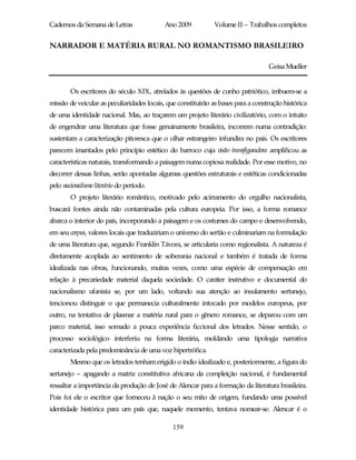 Cadernos da Semana de Letras               Ano 2009           Volume II – Trabalhos completos


NARRADOR E MATÉRIA RURAL NO ROMANTISMO BRASILEIRO

                                                                                   Geisa Mueller


        Os escritores do século XIX, atrelados às questões de cunho patriótico, imbuem-se a
missão de veicular as peculiaridades locais, que constituirão as bases para a construção histórica
de uma identidade nacional. Mas, ao traçarem um projeto literário civilizatório, com o intuito
de engendrar uma literatura que fosse genuinamente brasileira, incorrem numa contradição:
sustentam a caracterização pitoresca que o olhar estrangeiro infundira no país. Os escritores
parecem imantados pelo princípio estético do barroco cuja visão transfiguradora amplificou as
características naturais, transformando a paisagem numa copiosa realidade. Por esse motivo, no
decorrer dessas linhas, serão apontadas algumas questões estruturais e estéticas condicionadas
pelo nacionalismo literário do período.
        O projeto literário romântico, motivado pelo acirramento do orgulho nacionalista,
buscará fontes ainda não contaminadas pela cultura europeia. Por isso, a forma romance
abarca o interior do país, incorporando a paisagem e os costumes do campo e desenvolvendo,
em seu corpus, valores locais que traduziriam o universo do sertão e culminariam na formulação
de uma literatura que, segundo Franklin Távora, se articularia como regionalista. A natureza é
diretamente acoplada ao sentimento de soberania nacional e também é tratada de forma
idealizada nas obras, funcionando, muitas vezes, como uma espécie de compensação em
relação à precariedade material daquela sociedade. O caráter instrutivo e documental do
nacionalismo ufanista se, por um lado, voltando sua atenção ao insulamento sertanejo,
tencionou distinguir o que permanecia culturalmente intocado por modelos europeus, por
outro, na tentativa de plasmar a matéria rural para o gênero romance, se deparou com um
parco material, isso somado a pouca experiência ficcional dos letrados. Nesse sentido, o
processo sociológico interferiu na forma literária, moldando uma tipologia narrativa
caracterizada pela predominância de uma voz hipertrófica.
        Mesmo que os letrados tenham erigido o índio idealizado e, posteriormente, a figura do
sertanejo – apagando a matriz constitutiva africana da compleição nacional, é fundamental
ressaltar a importância da produção de José de Alencar para a formação da literatura brasileira.
Pois foi ele o escritor que forneceu à nação o seu mito de origem, fundando uma possível
identidade histórica para um país que, naquele momento, tentava nomear-se. Alencar é o

                                              159
 