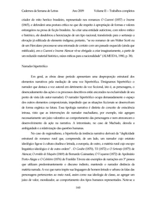 Cadernos da Semana de Letras               Ano 2009           Volume II – Trabalhos completos

criador do mito heróico brasileiro, representado nos romances O Guarani (1857) e Iracema
(1865), e defenderá uma postura crítica no que diz respeito à apropriação de formas e valores
estrangeiros na prosa de ficção brasileira. Ao criar uma entidade autóctone, com relevo mítico
e histórico, ele desdobrou a heroicização de um tipo nacional, transferindo para o sertanejo a
elevação já edificada do elemento indígena; portanto, “se no romance de um Walter Scott ou
de um Herculano processa-se uma retomada de contato com um passado esquecido (ainda que
mitificado), em o Guarani e Iracema Alencar vê-se obrigado a criar imaginariamente, a partir de
um reduzido material histórico, raízes míticas para a nacionalidade” (ALMEIDA, 1980, p. 38).


Narrador hipertrófico


       Em geral, as obras desse período apresentam uma desproporção estrutural dos
elementos narrativos pela mediação de uma voz hipertrófica. Designamos hipertrófico o
narrador que destaca a voz autoral em detrimento da voz ficcional, isto é, as personagens, o
desencadeamento das ações e os processos descritivos estão ancorados na exclusividade de seu
ponto de vista (do autor-narrador). O narrador hipertrófico ocupa demasiadamente o espaço
dos outros elementos composicionais, impedindo que as situações ficcionais se desenvolvam
de forma orgânica na fatura. Essa tipologia narrativa é distinta do conceito de onisciência
intrusa, visto que as intervenções do narrador machadiano, por exemplo, não agregam
necessariamente um juízo valorativo ao comportamento das personagens e nem atravancam o
desenvolvimento da ação na narrativa. A intromissão, no caso de Machado, desvela a
ambiguidade e a relativização das questões humanas.
       No caso do regionalismo, a hipertrofia da instância narrativa derivará da “duplicidade
estrutural do romance rural que, compreende, de um lado, um narrador cujo estatuto
ideológico liga-se à cultura citadina e letrada, a europeia, de outro, a matéria rural cujo escopo
linguístico-ideológico é de outra ordem” . O Gaúcho (1870), Til (1872) e O Sertanejo (1875) de
Alencar; O ermitão de Muquém (1869) de Bernardo Guimarães; O Vaqueano (1872) de Apolinário
Porto-Alegre e O Cabeleira (1876) de Franklin Távora são exemplos de narrações em 3ª pessoa
que utilizam predominantemente o discurso indireto, mantendo o narrador distância da
matéria narrada. A voz que narra impõe sua linguagem de homem letrado e urbano às falas das
personagens pertencentes ao meio rural, assim como sua ideologia de classe, ao agregar um
juízo de valor, moralizador, ao comportamento dos tipos humanos representados. Note-se a

                                              160
 