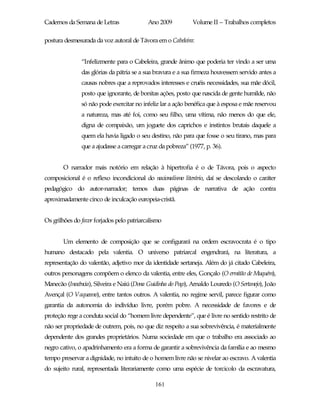 Cadernos da Semana de Letras               Ano 2009           Volume II – Trabalhos completos

postura desmesurada da voz autoral de Távora em o Cabeleira:


               “Infelizmente para o Cabeleira, grande ânimo que poderia ter vindo a ser uma
               das glórias da pátria se a sua bravura e a sua firmeza houvessem servido antes a
               causas nobres que a reprovados interesses e cruéis necessidades, sua mãe dócil,
               posto que ignorante, de bonitas ações, posto que nascida de gente humilde, não
               só não pode exercitar no infeliz lar a ação benéfica que à esposa e mãe reservou
               a natureza, mas até foi, como seu filho, uma vítima, não menos do que ele,
               digna de compaixão, um joguete dos caprichos e instintos brutais daquele a
               quem ela havia ligado o seu destino, não para que fosse o seu tirano, mas para
               que a ajudasse a carregar a cruz da pobreza” (1977, p. 36).


       O narrador mais notório em relação à hipertrofia é o de Távora, pois o aspecto
composicional é o reflexo incondicional do nacionalismo literário, daí se descolando o caráter
pedagógico do autor-narrador; temos duas páginas de narrativa de ação contra
aproximadamente cinco de inculcação europeia-cristã.


Os grilhões do favor forjados pelo patriarcalismo


       Um elemento de composição que se configurará na ordem escravocrata é o tipo
humano destacado pela valentia. O universo patriarcal engendrará, na literatura, a
representação do valentão, adjetivo mor da identidade sertaneja. Além do já citado Cabeleira,
outros personagens compõem o elenco da valentia, entre eles, Gonçalo (O ermitão de Muquém),
Manecão (Inocência), Silveira e Naiú (Dona Guidinha do Poço), Arnaldo Louredo (O Sertanejo), João
Avençal (O Vaqueano), entre tantos outros. A valentia, no regime servil, parece figurar como
garantia da autonomia do indivíduo livre, porém pobre. A necessidade de favores e de
proteção rege a conduta social do “homem livre dependente”, que é livre no sentido restrito de
não ser propriedade de outrem, pois, no que diz respeito a sua sobrevivência, é materialmente
dependente dos grandes proprietários. Numa sociedade em que o trabalho era associado ao
negro cativo, o apadrinhamento era a forma de garantir a sobrevivência da família e ao mesmo
tempo preservar a dignidade, no intuito de o homem livre não se nivelar ao escravo. A valentia
do sujeito rural, representada literariamente como uma espécie de torcicolo da escravatura,

                                              161
 