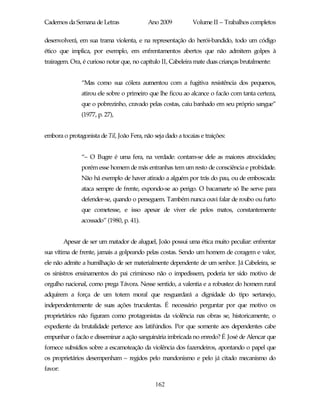 Cadernos da Semana de Letras               Ano 2009           Volume II – Trabalhos completos

desenvolverá, em sua trama violenta, e na representação do herói-bandido, todo um código
ético que implica, por exemplo, em enfrentamentos abertos que não admitem golpes à
trairagem. Ora, é curioso notar que, no capítulo II, Cabeleira mate duas crianças brutalmente:


                “Mas como sua cólera aumentou com a fugitiva resistência dos pequenos,
                atirou ele sobre o primeiro que lhe ficou ao alcance o facão com tanta certeza,
                que o pobrezinho, cravado pelas costas, caiu banhado em seu próprio sangue”
                (1977, p. 27),


embora o protagonista de Til, João Fera, não seja dado a tocaias e traições:


                “– O Bugre é uma fera, na verdade: contam-se dele as maiores atrocidades;
                porém esse homem de más entranhas tem um resto de consciência e probidade.
                Não há exemplo de haver atirado a alguém por trás do pau, ou de emboscada:
                ataca sempre de frente, expondo-se ao perigo. O bacamarte só lhe serve para
                defender-se, quando o perseguem. Também nunca ouvi falar de roubo ou furto
                que cometesse, e isso apesar de viver ele pelos matos, constantemente
                acossado” (1980, p. 41).


         Apesar de ser um matador de aluguel, João possui uma ética muito peculiar: enfrentar
sua vítima de frente, jamais a golpeando pelas costas. Sendo um homem de coragem e valor,
ele não admite a humilhação de ser materialmente dependente de um senhor. Já Cabeleira, se
os sinistros ensinamentos do pai criminoso não o impedissem, poderia ter sido motivo de
orgulho nacional, como prega Távora. Nesse sentido, a valentia e a robustez do homem rural
adquirem a força de um totem moral que resguardará a dignidade do tipo sertanejo,
independentemente de suas ações truculentas. É necessário perguntar por que motivo os
proprietários não figuram como protagonistas da violência nas obras se, historicamente, o
expediente da brutalidade pertence aos latifúndios. Por que somente aos dependentes cabe
empunhar o facão e disseminar a ação sanguinária imbricada no enredo? É José de Alencar que
fornece subsídios sobre a escamoteação da violência dos fazendeiros, apontando o papel que
os proprietários desempenham – regidos pelo mandonismo e pelo já citado mecanismo do
favor:

                                              162
 
