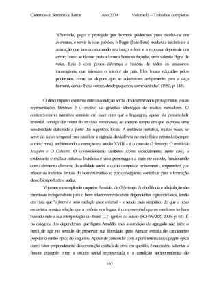 Cadernos da Semana de Letras              Ano 2009           Volume II – Trabalhos completos



               “Chamado, pago e protegido por homens poderosos para escoltá-los em
               aventuras, e servir às suas paixões, o Bugre (João Fera) recebeu a iniciativa e a
               animação que iam acostumando seu braço a ferir e a repousar depois de um
               crime, como se tivesse praticado uma honrosa façanha, uma valentia digna de
               valor. Esta é com pouca diferença a história de todos os assassinos
               incorrigíveis, que infestam o interior do país. Eles foram educados pelos
               poderosos, como os dogues que se adestravam antigamente para a caça
               humana, dando-lhes a comer, desde pequenos, carne de índio” (1980, p. 148).


       O descompasso existente entre a condição social de determinados protagonistas e suas
representações literárias é o motivo da ginástica ideológica de muitos narradores. O
contorcionismo narrativo consiste em fazer com que a linguagem, apesar da precariedade
material, consiga dar conta do modelo romanesco, ao mesmo tempo em que expressa uma
sensibilidade elaborada a partir das sugestões locais. A instância narrativa, muitas vezes, se
serve do recuo temporal para justificar a vigência da violência no meio físico retratado (sempre
o meio rural), ambientando a narração no século XVIII – é o caso de O Sertanejo, O ermitão de
Muquém e O Cabeleira. O contorcionismo também ocorre espacialmente, neste caso, a
exuberante e exótica natureza brasileira é uma personagem a mais no enredo, funcionando
como elemento alienante da realidade social e como campo de treinamento, responsável por
aflorar os instintos brutais do homem rústico e, por conseguinte, contribuir para a formação
desse biotipo forte e audaz.
       Vejamos o exemplo do vaqueiro Arnaldo, de O Sertanejo. A obediência e a bajulação são
premissas indispensáveis para o bom relacionamento entre dependentes e proprietários, tendo
em vista que “o favor é a nossa mediação quase universal – e sendo mais simpático do que o nexo
escravista, a outra relação que a colônia nos legara, é compreensível que os escritores tenham
baseado nele a sua interpretação do Brasil [...]” (grifos do autor) (SCHWARZ, 2005, p. 65). É
na categoria dos dependentes que figura Arnaldo, mas a condição de agregado não inibe o
herói de agir no sentido de preservar sua liberdade, pois Alencar extraiu do cancioneiro
popular o cunho épico do vaqueiro. Apesar de concordar com a pertinência da roupagem épica
como fator preponderante da construção estética da obra em questão, é necessário salientar a
fissura existente entre a ordem social representada e a condição socioeconômica do

                                             163
 