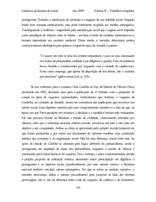 Cadernos da Semana de Letras                  Ano 2009             Volume II – Trabalhos completos

protagonista. Portanto, a idealização do sertanejo é a negação de sua nulidade social. Negação
muito bem tramada esteticamente, mas ainda fortemente acoplada aos moldes estrangeiros.
Transfigurando a violência – engendrada pela estratificação social que o regime servil impunha
como paradigma de relações entre as classes – em liças à moda da cavalaria, transmutou-se o
homem dependente em cavaleiro medieval. Desse modo, o narrador alencariano pratica
contorcionismos ideológicos para aplainar a trajetória épica de Arnaldo Louredo:


               “O vaqueiro não entra na classe dos servidores estipendiados; é quase um sócio, interessado
               nos frutos da propriedade confiada à sua diligência e guarda. Esta circunstância
               levou Arnaldo a condescender por enquanto com a vontade do capitão-mor.
               Fosse outro emprego, que apesar da disposição de seu ânimo, não o aceitaria
               por uma hora” (grifos meus) (s.d., p. 125).


       Se nos voltarmos para o romance Dona Guidinha do Poço, de Manoel de Oliveira Paiva,
produzido em 1892, dezessete anos após a publicação de O Sertanejo, com o propósito de
cotejar os tipos de vaqueiros representados, verificaremos que Antônio, o vaqueiro de
Guidinha, ao contrário de Arnaldo, mostra ter consciência das implicações que envolvem seu
estrato social. Uma hipótese razoável para esse comportamento narrativo é o fato de que, na
época em que Paiva produziu seu romance, a abolição e a república haviam sido instauradas.
Ele não precisou bordar na literatura o brasão da civilidade, criativamente enredado por
Alencar, visto que a soberania nacional, embora recente, tornara-se um fato e não mais um
objetivo a ser conquistado. Ambas as obras se aproximam pelo próprio recorte temporal em
que foram produzidas e por serem um documento do universo ruralista, uma construção
artística dos costumes e da organização social. Mas há uma diferença crucial entre elas. As
ações do enredo de Guidinha se orientam pela lógica arbitrária do patriarcalismo, sendo a
protagonista um arquétipo da classe dos latifundiários, enquanto o enredo de Alencar é
estruturado pelos feitos heróicos do vaqueiro. Em o Sertanejo, o autor conscientemente, devido
à própria proposta de realização artística, demonstra maior preocupação em dignificar o
protagonista e os aspectos locais, paradoxalmente, por esse mesmo motivo, a literatura
nacional também veiculará valores estrangeiros. No que se refere ao estatuto narrativo, o
narrador alencariano utiliza o mesmo procedimento para construir as falas das diversas
personagens, isto é, não há diferença entre a fala do vaqueiro, do curiboca e do fazendeiro,

                                                 164
 