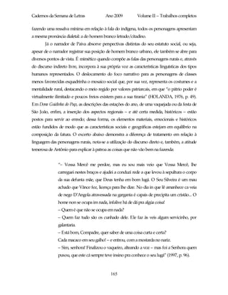 Cadernos da Semana de Letras               Ano 2009           Volume II – Trabalhos completos

fazendo uma ressalva mínima em relação à fala do indígena, todos os personagens apresentam
a mesma pronúncia dialetal: a do homem branco letrado/citadino.
       Já o narrador de Paiva absorve perspectivas distintas do seu estatuto social, ou seja,
apesar de o narrador registrar sua posição de homem branco urbano, ele também se abre para
diversos pontos de vista. É mimético quando compõe as falas das personagens rurais e, através
do discurso indireto livre, incorpora à sua própria voz as características linguísticas dos tipos
humanos representados. O deslocamento do foco narrativo para as personagens de classes
menos favorecidas esquadrinha o mosaico social que, por sua vez, representa os costumes e a
mentalidade rural, destacando o meio regido por valores patriarcais, em que “o pátrio poder é
virtualmente ilimitado e poucos freios existem para a sua tirania” (HOLANDA, 1976, p. 49).
Em Dona Guidinha do Poço, as descrições das estações do ano, de uma vaquejada ou da festa de
São João, enfim, a inserção dos aspectos regionais – e até certa medida, históricos – estão
postos para servir ao enredo; dessa forma, os elementos materiais, emocionais e históricos
estão fundidos de modo que as características sociais e geográficas estejam em equilíbrio na
composição da fatura. O excerto abaixo demonstra a diferença de tratamento em relação à
linguagem das personagens rurais, nota-se a utilização do discurso direto e, também, a atitude
temerosa de Antônio para explicar à patroa as coisas que não vão bem na fazenda:


               “– Vossa Mercê me perdoe, mas eu sou mais veio que Vossa Mercê, lhe
               carreguei nestes braços e ajudei a conduzi rede a que levou à sepultura o corpo
               da sua defunta mãe, que Deus tenha em bom lugá. O Seu Silveira é um mau
               achado que Vânce fez, licença para lhe dize. No dia in que lê amanhece ca veia
               de nego D’Angola atravessada na garganta é capais de precipita um cristão... O
               home non se ocupa im nada, infalive há de dá pra algúa coisa!
               – Quem é que não se ocupa em nada?
               – Quem faz tudo são os cunhado dele. Ele faz às veis algum servicinho, por
               galantaria.
               – Está bom, Compadre, quer saber de uma coisa curta e certa?
               Cada macaco em seu galho! – e entrou, com a mostarda no nariz.
               – Sim, senhora! Finalizou o vaqueiro, alteando a voz – mas foi a Senhora quem
               puxou, que este cá sempre teve insino pra conhece o seu lugá” (1997, p. 96).



                                              165
 