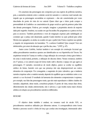 Cadernos da Semana de Letras              Ano 2009           Volume II – Trabalhos completos

       Os caracteres das personagens são compostos por essa espécie de polifonia narrativa,
pois, a assimetria existente entre o estatuto social do narrador e o universo rural narrado não
impede que as personagens secundárias se expressem – elas são caracterizadas por vozes
descoladas do ponto de vista da voz autoral. Quero dizer que o leitor pode compor a
personalidade de Guidinha e as características do grupo social ao qual ela pertence pelas falas
das demais personagens. Pode-se, por exemplo, imaginar a proprietária através da resposta
dada pelo negrinho Anselmo, na ocasião em que Secundino lhe perguntara se a patroa era boa
para os escravos. Também percebemos o tom de resignação expresso pelo subdelegado ao
constatar que a justiça está desarmada, quando Guida interfere na ação policial para soltar
Silveira (seu agregado), ou ainda, na ocasião em que o padre João Franco exprime sua opinião
a respeito do temperamento da fazendeira: “E a senhora Guidinha? Que coração! Tem um
defeitozinho, por amor da educação que o pai lhe deu, mas...” (1997, p. 47).
       Assim como Guidinha, Inocência também é um exemplo de construção ficcional que
utiliza procedimentos narrativos opostos aos identificados na voz hipertrófica de Távora. Na
arquitetura textual de Taunay se verifica a larga utilização da convenção cômica greco-latina e
de cenas à moda teatral, portanto, a utilização do discurso direto. Nesses romances, também
em 3ª pessoa, a voz autoral ocupa de forma muito sutil e discreta o espaço em que agem as
personagens. O narrador, movendo-se de modo elíptico, parece se ocultar no equilíbrio
estético da fatura, fazendo com que sua presença não seja desproporcional aos outros
elementos de composição. Por conseguinte, a suspensão do juízo valorativo, que a instância
narrativa imprime sobre a matéria narrada, depende do equilíbrio que se estabelece entre a voz
autoral e a voz ficcional. O resultado da harmonia dos elementos composicionais é expresso,
por exemplo, nas falas das personagens rurais, que não mais reproduzem o dialeto citadino do
narrador, adquirindo, desse modo, consciência própria. O ponto de vista, nessas duas obras,
diferentemente das citadas anteriormente, não é unívoco, o que resulta numa maior eficácia
artística em relação aos procedimentos narrativos deliberados.


RESUMO


       O objetivo deste trabalho é analisar, no romance rural do século XIX, os
procedimentos narrativos utilizados por diferentes autores. A correspondência entre forma
literária e processo social é a linha de força que conduz esta investigação, interessando saber

                                             166
 