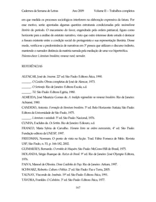 Cadernos da Semana de Letras                     Ano 2009         Volume II – Trabalhos completos

em que medida os processos sociológicos interferem na elaboração expressiva da fatura. Por
esse motivo, serão apontadas algumas questões estruturais condicionadas pelo nacionalismo
literário do período. O mecanismo do favor, engendrado pela ordem patriarcal, figura como
horizonte para a análise do estatuto narrativo, visto que outro interesse deste estudo é destacar
a fissura existente entre a condição social do protagonista e sua representação literária. Desse
modo, verifica-se a predominância de narrativas em 3ª pessoa que utilizam o discurso indireto,
mantendo o narrador distância da matéria narrada pela mediação de uma voz hipertrófica.
Palavras-chave: Literatura brasileira; romance rural; narrador.


REFERÊNCIAS


ALENCAR, José de. Iracema. 22ª ed. São Paulo: Editora Ática, 1990.
______. O Gaúcho. Obras completas de José de Alencar, 1973.
______. O Sertanejo. Rio de Janeiro: Editora Escala, s.d.
______. Til. São Paulo: Editora Egéria, 1980.
ALMEIDA, José Maurício Gomes de. A tradição regionalista no romance brasileiro. Rio de Janeiro:
Achiamé, 1980.
CANDIDO, Antonio. Formação da literatura brasileira. 5ª ed. Belo Horizonte: Itatiaia; São Paulo:
Editora da Universidade de São Paulo, 1975.
______. Literatura e sociedade. 5ª ed. São Paulo: Nacional, 1976.
CUNHA, Euclides da. Os Sertões. Rio de Janeiro: Ediouro, s.d.
FRANCO, Maria Sylvia de Carvalho. Homens livres na ordem escravocrata, 4ª ed. São Paulo:
Fundação editora da UNESP, 1997.
FRIEDMAN, Normam. O ponto de vista na ficção. Trad. Fábio Fonseca de Melo. Revista
USP, São Paulo, n. 53, p. 166-182, 2002.
GUIMARÃES, Bernardo. O ermitão de Muquém. São Paulo: McGraw-Hill do Brasil, 1975.
HOLANDA, Sérgio Buarque de. Raízes do Brasil. 9ª ed. Rio de Janeiro: José Olympio Editora,
1976.
PAIVA, Manoel de Oliveira. Dona Guidinha do Poço. Rio de Janeiro: Artium, 1997.
SCHWARZ, Roberto. Cultura e Política. 2ª ed. São Paulo: Paz e Terra, 2005.
TAUNAY, Visconde de. Inocência. 19ª ed. São Paulo: Editora Ática, 1991.
TÁVORA, Franklin. O Cabeleira. 3ª ed. São Paulo: Editora Ática, 1977.

                                                     167
 